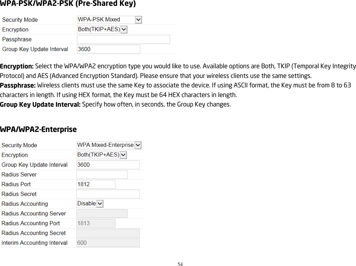 54  WPA-PSK/WPA2-PSK (Pre-Shared Key)  Encryption: Select the WPA/WPA2 encryption type you would like to use. Available options are Both, TKIP (Temporal Key Integrity Protocol) and AES (Advanced Encryption Standard). Please ensure that your wireless clients use the same settings. Passphrase: Wireless clients must use the same Key to associate the device. If using ASCII format, the Key must be from 8 to 63 characters in length. If using HEX format, the Key must be 64 HEX characters in length. Group Key Update Interval: Specify how often, in seconds, the Group Key changes.  WPA/WPA2-Enterprise  