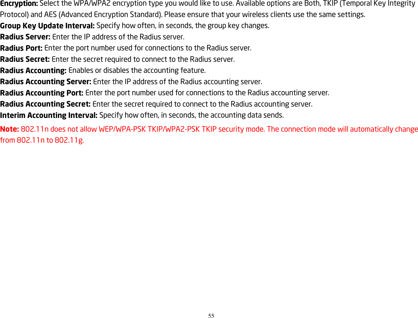 55  Encryption: Select the WPA/WPA2 encryption type you would like to use. Available options are Both, TKIP (Temporal Key Integrity Protocol) and AES (Advanced Encryption Standard). Please ensure that your wireless clients use the same settings. Group Key Update Interval: Specify how often, in seconds, the group key changes. Radius Server: Enter the IP address of the Radius server. Radius Port: Enter the port number used for connections to the Radius server. Radius Secret: Enter the secret required to connect to the Radius server. Radius Accounting: Enables or disables the accounting feature. Radius Accounting Server: Enter the IP address of the Radius accounting server. Radius Accounting Port: Enter the port number used for connections to the Radius accounting server. Radius Accounting Secret: Enter the secret required to connect to the Radius accounting server. Interim Accounting Interval: Specify how often, in seconds, the accounting data sends. Note: 802.11n does not allow WEP/WPA-PSK TKIP/WPA2-PSK TKIP security mode. The connection mode will automatically change from 802.11n to 802.11g. 