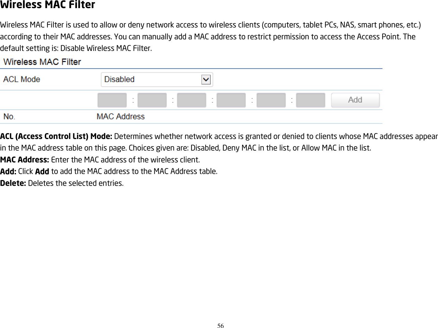 56  Wireless MAC Filter Wireless MAC Filter is used to allow or deny network access to wireless clients (computers, tablet PCs, NAS, smart phones, etc.) according to their MAC addresses. You can manually add a MAC address to restrict permission to access the Access Point. The default setting is: Disable Wireless MAC Filter.  ACL (Access Control List) Mode: Determines whether network access is granted or denied to clients whose MAC addresses appear in the MAC address table on this page. Choices given are: Disabled, Deny MAC in the list, or Allow MAC in the list. MAC Address: Enter the MAC address of the wireless client. Add: Click Add to add the MAC address to the MAC Address table. Delete: Deletes the selected entries.  