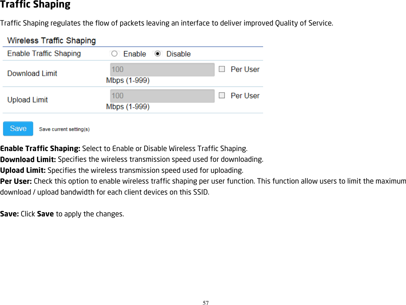 57  Traffic Shaping Traffic Shaping regulates the flow of packets leaving an interface to deliver improved Quality of Service.  Enable Traffic Shaping: Select to Enable or Disable Wireless Traffic Shaping. Download Limit: Specifies the wireless transmission speed used for downloading. Upload Limit: Specifies the wireless transmission speed used for uploading. Per User: Check this option to enable wireless traffic shaping per user function. This function allow users to limit the maximum download / upload bandwidth for each client devices on this SSID.  Save: Click Save to apply the changes.    