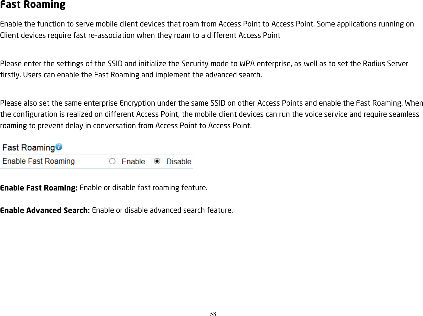 58  Fast Roaming Enable the function to serve mobile client devices that roam from Access Point to Access Point. Some applications running on Client devices require fast re-association when they roam to a different Access Point  Please enter the settings of the SSID and initialize the Security mode to WPA enterprise, as well as to set the Radius Server firstly. Users can enable the Fast Roaming and implement the advanced search.  Please also set the same enterprise Encryption under the same SSID on other Access Points and enable the Fast Roaming. When the configuration is realized on different Access Point, the mobile client devices can run the voice service and require seamless roaming to prevent delay in conversation from Access Point to Access Point.  Enable Fast Roaming: Enable or disable fast roaming feature.  Enable Advanced Search: Enable or disable advanced search feature. 