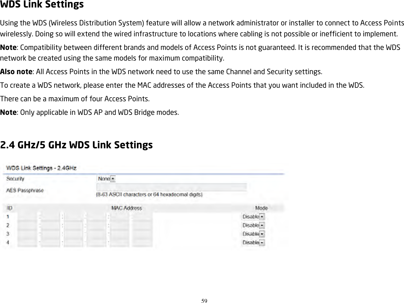 59  WDS Link Settings Using the WDS (Wireless Distribution System) feature will allow a network administrator or installer to connect to Access Points wirelessly. Doing so will extend the wired infrastructure to locations where cabling is not possible or inefficient to implement. Note: Compatibility between different brands and models of Access Points is not guaranteed. It is recommended that the WDS network be created using the same models for maximum compatibility. Also note: All Access Points in the WDS network need to use the same Channel and Security settings. To create a WDS network, please enter the MAC addresses of the Access Points that you want included in the WDS. There can be a maximum of four Access Points. Note: Only applicable in WDS AP and WDS Bridge modes.  2.4 GHz/5 GHz WDS Link Settings  