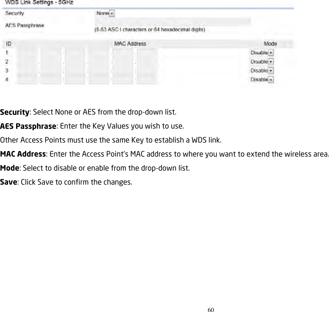 60    Security: Select None or AES from the drop-down list. AES Passphrase: Enter the Key Values you wish to use. Other Access Points must use the same Key to establish a WDS link. MAC Address: Enter the Access Point’s MAC address to where you want to extend the wireless area. Mode: Select to disable or enable from the drop-down list. Save: Click Save to confirm the changes.