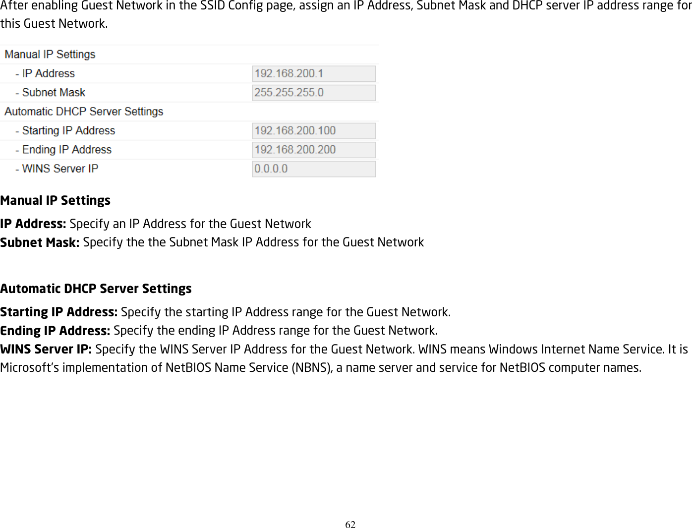 62  After enabling Guest Network in the SSID Config page, assign an IP Address, Subnet Mask and DHCP server IP address range for this Guest Network.  Manual IP Settings IP Address: Specify an IP Address for the Guest Network Subnet Mask: Specify the the Subnet Mask IP Address for the Guest Network  Automatic DHCP Server Settings Starting IP Address: Specify the starting IP Address range for the Guest Network. Ending IP Address: Specify the ending IP Address range for the Guest Network. WINS Server IP: Specify the WINS Server IP Address for the Guest Network. WINS means Windows Internet Name Service. It is Microsoft&apos;s implementation of NetBIOS Name Service (NBNS), a name server and service for NetBIOS computer names.  