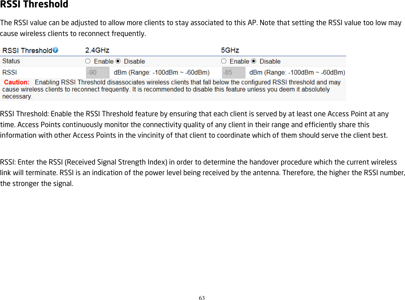 63  RSSI Threshold The RSSI value can be adjusted to allow more clients to stay associated to this AP. Note that setting the RSSI value too low may cause wireless clients to reconnect frequently.  RSSI Threshold: Enable the RSSI Threshold feature by ensuring that each client is served by at least one Access Point at any time. Access Points continuously monitor the connectivity quality of any client in their range and efficiently share this information with other Access Points in the vincinity of that client to coordinate which of them should serve the client best.  RSSI: Enter the RSSI (Received Signal Strength Index) in order to determine the handover procedure which the current wireless link will terminate. RSSI is an indication of the power level being received by the antenna. Therefore, the higher the RSSI number, the stronger the signal. 