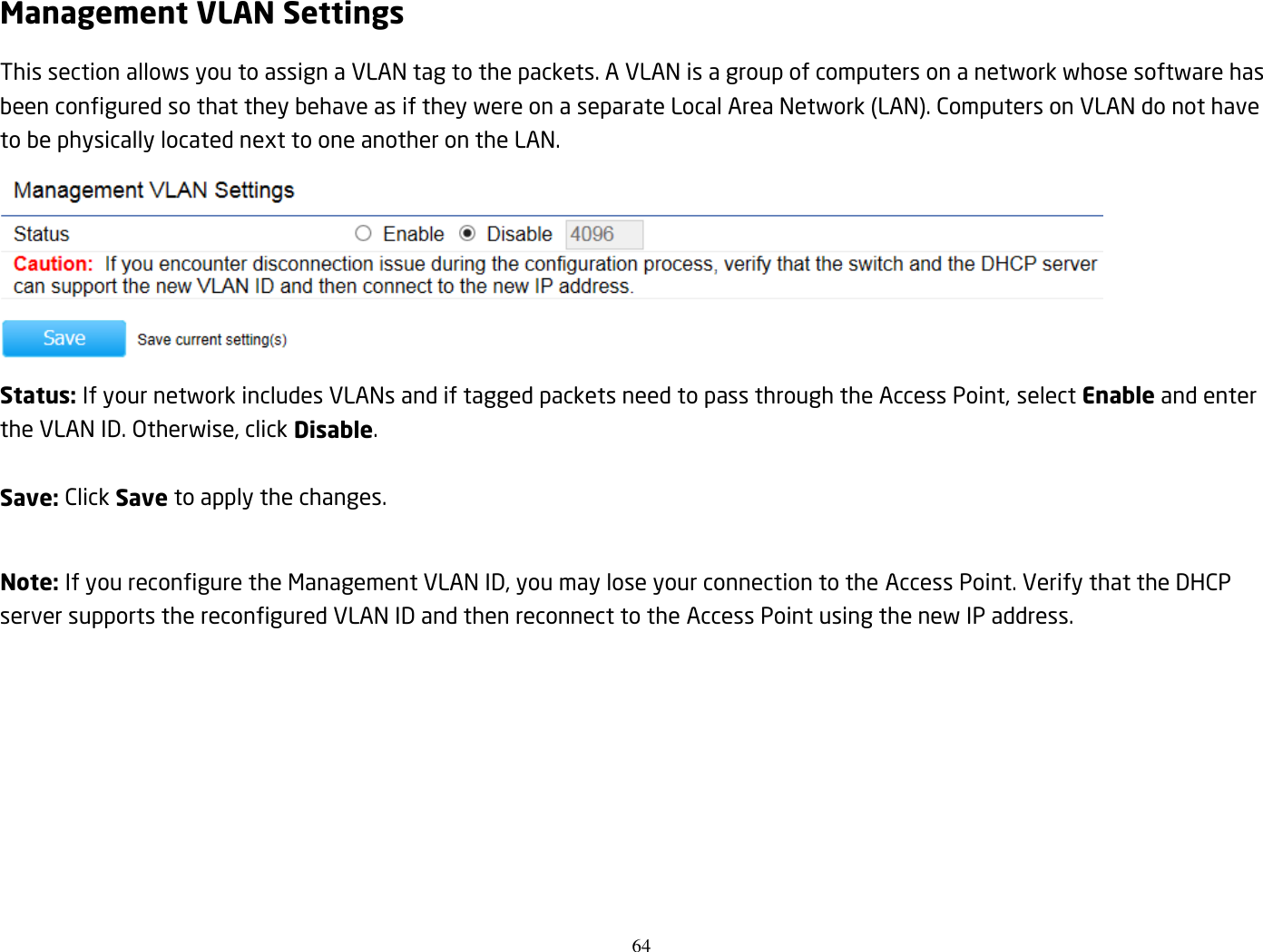 64  Management VLAN Settings This section allows you to assign a VLAN tag to the packets. A VLAN is a group of computers on a network whose software has been configured so that they behave as if they were on a separate Local Area Network (LAN). Computers on VLAN do not have to be physically located next to one another on the LAN.  Status: If your network includes VLANs and if tagged packets need to pass through the Access Point, select Enable and enter the VLAN ID. Otherwise, click Disable.  Save: Click Save to apply the changes.  Note: If you reconfigure the Management VLAN ID, you may lose your connection to the Access Point. Verify that the DHCP server supports the reconfigured VLAN ID and then reconnect to the Access Point using the new IP address.  