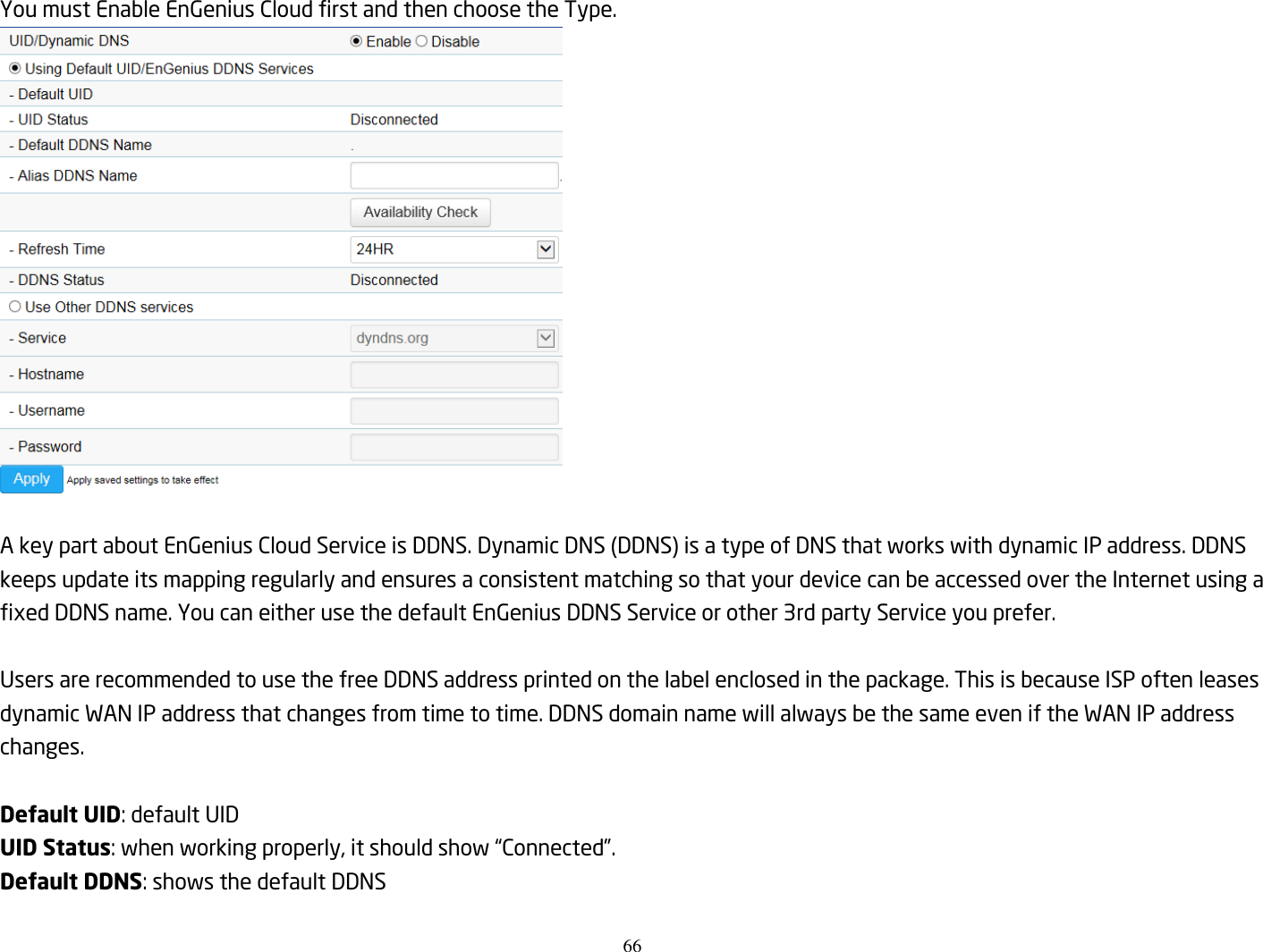 66  You must Enable EnGenius Cloud first and then choose the Type.   A key part about EnGenius Cloud Service is DDNS. Dynamic DNS (DDNS) is a type of DNS that works with dynamic IP address. DDNS keeps update its mapping regularly and ensures a consistent matching so that your device can be accessed over the Internet using a fixed DDNS name. You can either use the default EnGenius DDNS Service or other 3rd party Service you prefer.  Users are recommended to use the free DDNS address printed on the label enclosed in the package. This is because ISP often leases dynamic WAN IP address that changes from time to time. DDNS domain name will always be the same even if the WAN IP address changes.  Default UID: default UID UID Status: when working properly, it should show “Connected”. Default DDNS: shows the default DDNS    