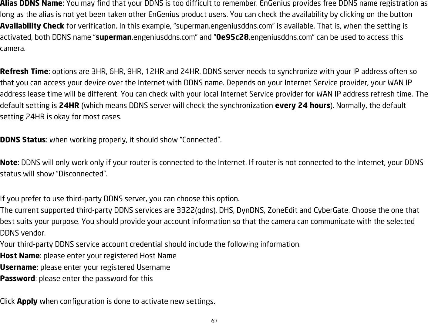 67  Alias DDNS Name: You may find that your DDNS is too difficult to remember. EnGenius provides free DDNS name registration as long as the alias is not yet been taken other EnGenius product users. You can check the availability by clicking on the button Availability Check for verification. In this example, “superman.engeniusddns.com” is available. That is, when the setting is activated, both DDNS name “superman.engeniusddns.com” and “0e95c28.engeniusddns.com” can be used to access this camera.    Refresh Time: options are 3HR, 6HR, 9HR, 12HR and 24HR. DDNS server needs to synchronize with your IP address often so that you can access your device over the Internet with DDNS name. Depends on your Internet Service provider, your WAN IP address lease time will be different. You can check with your local Internet Service provider for WAN IP address refresh time. The default setting is 24HR (which means DDNS server will check the synchronization every 24 hours). Normally, the default setting 24HR is okay for most cases.    DDNS Status: when working properly, it should show “Connected”.  Note: DDNS will only work only if your router is connected to the Internet. If router is not connected to the Internet, your DDNS status will show “Disconnected”.  If you prefer to use third-party DDNS server, you can choose this option. The current supported third-party DDNS services are 3322(qdns), DHS, DynDNS, ZoneEdit and CyberGate. Choose the one that best suits your purpose. You should provide your account information so that the camera can communicate with the selected DDNS vendor. Your third-party DDNS service account credential should include the following information. Host Name: please enter your registered Host Name Username: please enter your registered Username   Password: please enter the password for this    Click Apply when configuration is done to activate new settings.  