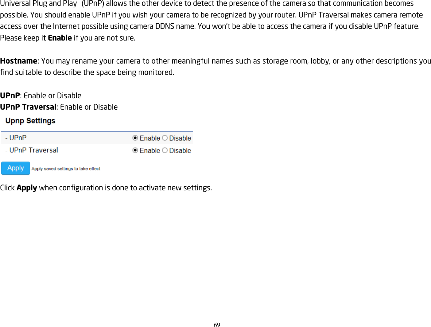 69  Universal Plug and Play  (UPnP) allows the other device to detect the presence of the camera so that communication becomes possible. You should enable UPnP if you wish your camera to be recognized by your router. UPnP Traversal makes camera remote access over the Internet possible using camera DDNS name. You won’t be able to access the camera if you disable UPnP feature. Please keep it Enable if you are not sure.  Hostname: You may rename your camera to other meaningful names such as storage room, lobby, or any other descriptions you find suitable to describe the space being monitored.    UPnP: Enable or Disable   UPnP Traversal: Enable or Disable  Click Apply when configuration is done to activate new settings. 