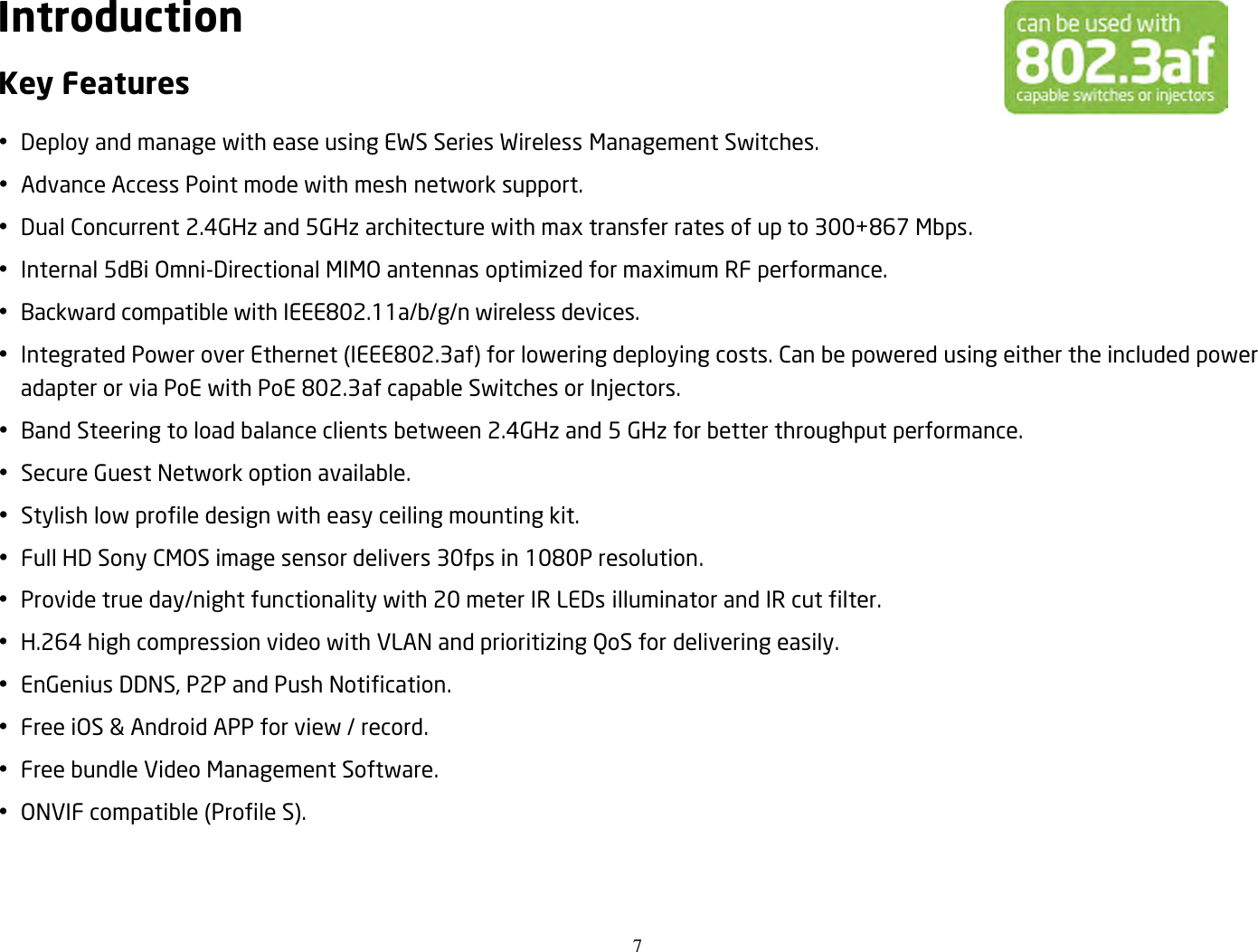 7  Introduction Key Features  Deploy and manage with ease using EWS Series Wireless Management Switches.  Advance Access Point mode with mesh network support.  Dual Concurrent 2.4GHz and 5GHz architecture with max transfer rates of up to 300+867 Mbps.  Internal 5dBi Omni-Directional MIMO antennas optimized for maximum RF performance.  Backward compatible with IEEE802.11a/b/g/n wireless devices.  Integrated Power over Ethernet (IEEE802.3af) for lowering deploying costs. Can be powered using either the included power adapter or via PoE with PoE 802.3af capable Switches or Injectors.  Band Steering to load balance clients between 2.4GHz and 5 GHz for better throughput performance.  Secure Guest Network option available.  Stylish low profile design with easy ceiling mounting kit.  Full HD Sony CMOS image sensor delivers 30fps in 1080P resolution.  Provide true day/night functionality with 20 meter IR LEDs illuminator and IR cut filter.  H.264 high compression video with VLAN and prioritizing QoS for delivering easily.  EnGenius DDNS, P2P and Push Notification.  Free iOS &amp; Android APP for view / record.  Free bundle Video Management Software.  ONVIF compatible (Profile S). 