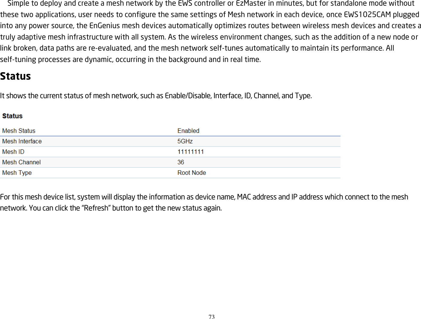 73  Simple to deploy and create a mesh network by the EWS controller or EzMaster in minutes, but for standalone mode without these two applications, user needs to configure the same settings of Mesh network in each device, once EWS1025CAM plugged into any power source, the EnGenius mesh devices automatically optimizes routes between wireless mesh devices and creates a truly adaptive mesh infrastructure with all system. As the wireless environment changes, such as the addition of a new node or link broken, data paths are re-evaluated, and the mesh network self-tunes automatically to maintain its performance. All self-tuning processes are dynamic, occurring in the background and in real time. Status It shows the current status of mesh network, such as Enable/Disable, Interface, ID, Channel, and Type.    For this mesh device list, system will display the information as device name, MAC address and IP address which connect to the mesh network. You can click the “Refresh” button to get the new status again.  