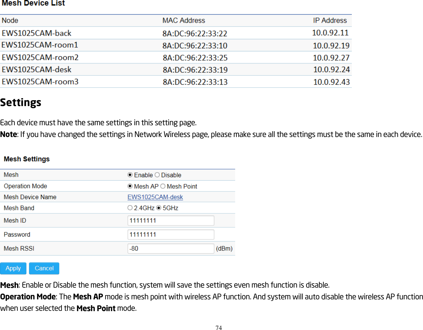 74   Settings Each device must have the same settings in this setting page. Note: If you have changed the settings in Network Wireless page, please make sure all the settings must be the same in each device.   Mesh: Enable or Disable the mesh function, system will save the settings even mesh function is disable. Operation Mode: The Mesh AP mode is mesh point with wireless AP function. And system will auto disable the wireless AP function when user selected the Mesh Point mode. 