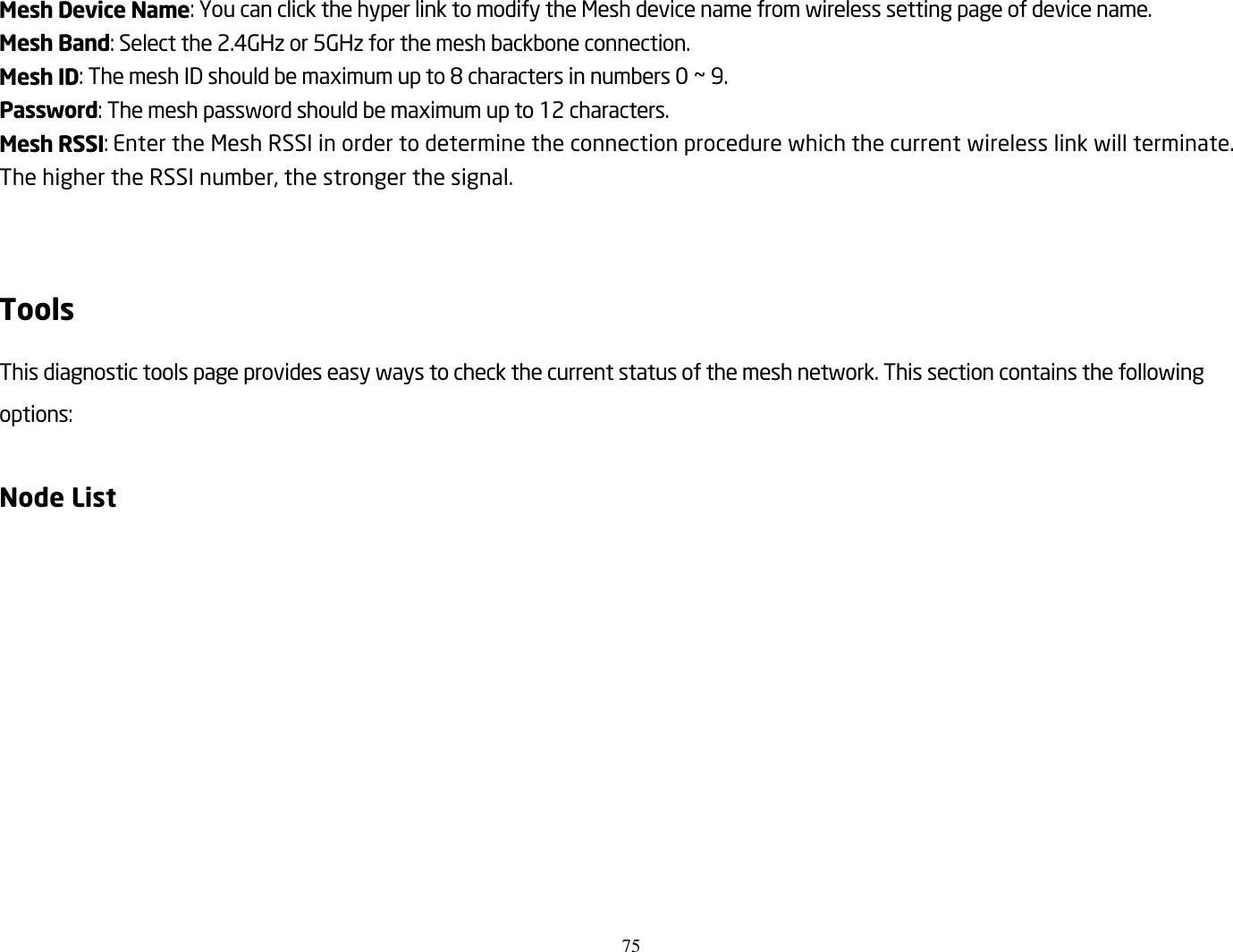 75  Mesh Device Name: You can click the hyper link to modify the Mesh device name from wireless setting page of device name. Mesh Band: Select the 2.4GHz or 5GHz for the mesh backbone connection. Mesh ID: The mesh ID should be maximum up to 8 characters in numbers 0 ~ 9. Password: The mesh password should be maximum up to 12 characters. Mesh RSSI: Enter the Mesh RSSI in order to determine the connection procedure which the current wireless link will terminate. The higher the RSSI number, the stronger the signal.   Tools This diagnostic tools page provides easy ways to check the current status of the mesh network. This section contains the following options:  Node List 