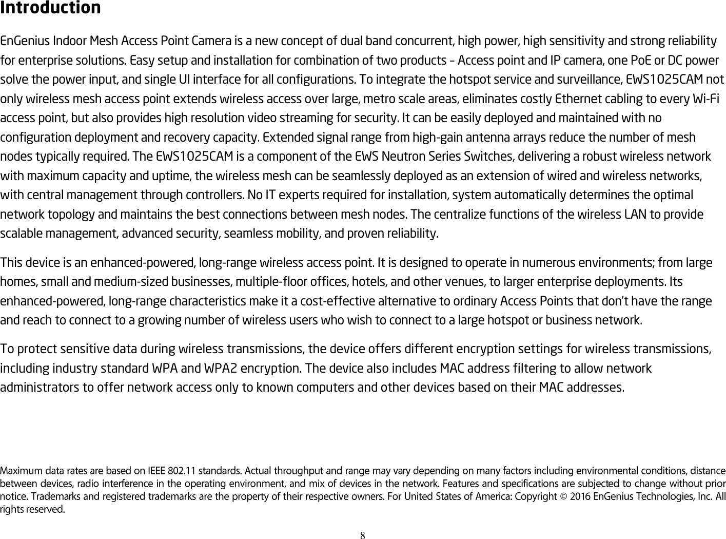8  Introduction EnGenius Indoor Mesh Access Point Camera is a new concept of dual band concurrent, high power, high sensitivity and strong reliability for enterprise solutions. Easy setup and installation for combination of two products – Access point and IP camera, one PoE or DC power solve the power input, and single UI interface for all configurations. To integrate the hotspot service and surveillance, EWS1025CAM not only wireless mesh access point extends wireless access over large, metro scale areas, eliminates costly Ethernet cabling to every Wi-Fi access point, but also provides high resolution video streaming for security. It can be easily deployed and maintained with no configuration deployment and recovery capacity. Extended signal range from high-gain antenna arrays reduce the number of mesh nodes typically required. The EWS1025CAM is a component of the EWS Neutron Series Switches, delivering a robust wireless network with maximum capacity and uptime, the wireless mesh can be seamlessly deployed as an extension of wired and wireless networks, with central management through controllers. No IT experts required for installation, system automatically determines the optimal network topology and maintains the best connections between mesh nodes. The centralize functions of the wireless LAN to provide scalable management, advanced security, seamless mobility, and proven reliability.   This device is an enhanced-powered, long-range wireless access point. It is designed to operate in numerous environments; from large homes, small and medium-sized businesses, multiple-floor offices, hotels, and other venues, to larger enterprise deployments. Its enhanced-powered, long-range characteristics make it a cost-effective alternative to ordinary Access Points that don’t have the range and reach to connect to a growing number of wireless users who wish to connect to a large hotspot or business network. To protect sensitive data during wireless transmissions, the device offers different encryption settings for wireless transmissions, including industry standard WPA and WPA2 encryption. The device also includes MAC address filtering to allow network administrators to offer network access only to known computers and other devices based on their MAC addresses.   