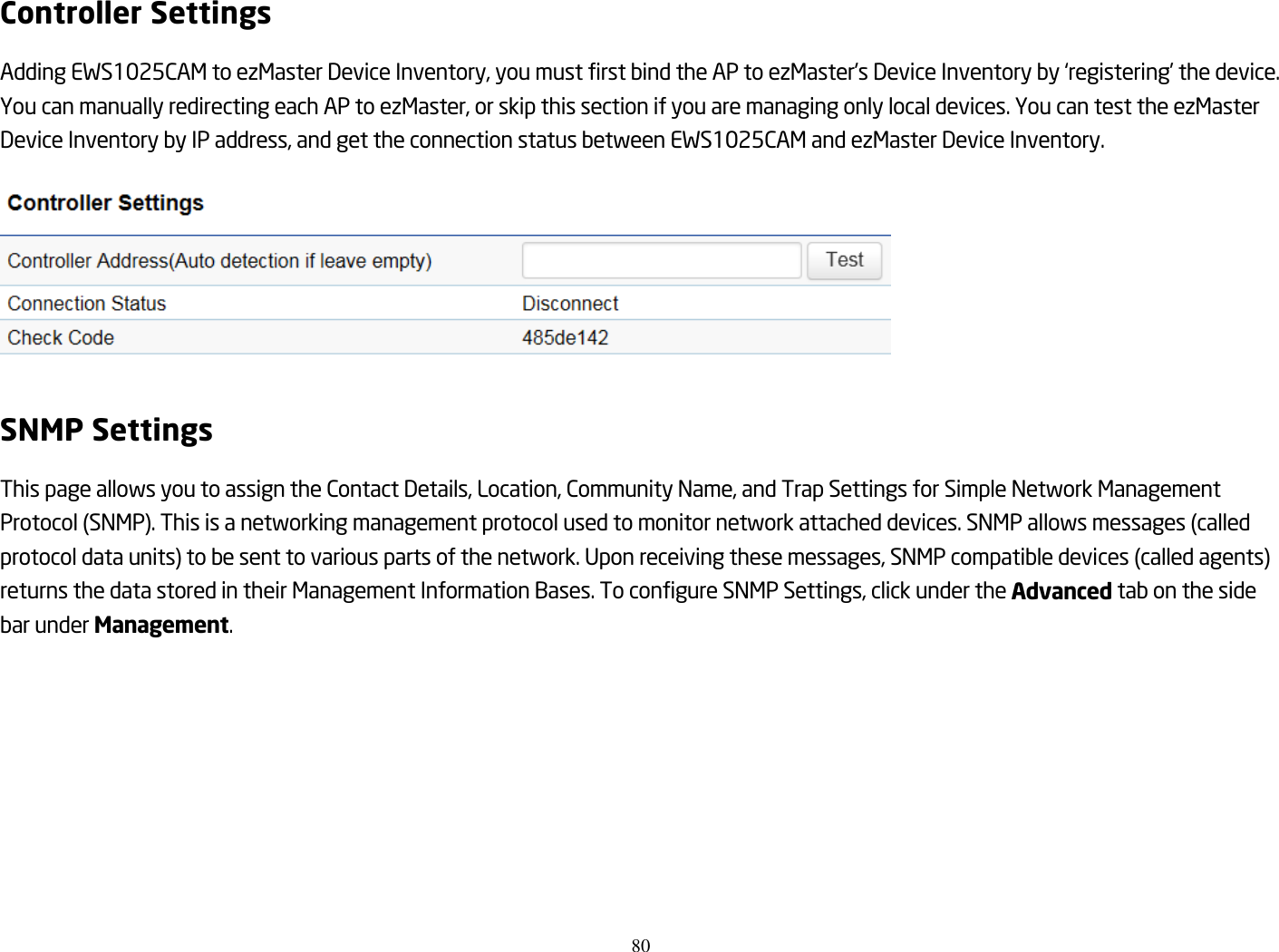 80  Controller Settings Adding EWS1025CAM to ezMaster Device Inventory, you must first bind the AP to ezMaster&apos;s Device Inventory by ‘registering’ the device. You can manually redirecting each AP to ezMaster, or skip this section if you are managing only local devices. You can test the ezMaster Device Inventory by IP address, and get the connection status between EWS1025CAM and ezMaster Device Inventory.    SNMP Settings This page allows you to assign the Contact Details, Location, Community Name, and Trap Settings for Simple Network Management Protocol (SNMP). This is a networking management protocol used to monitor network attached devices. SNMP allows messages (called protocol data units) to be sent to various parts of the network. Upon receiving these messages, SNMP compatible devices (called agents) returns the data stored in their Management Information Bases. To configure SNMP Settings, click under the Advanced tab on the side bar under Management.  