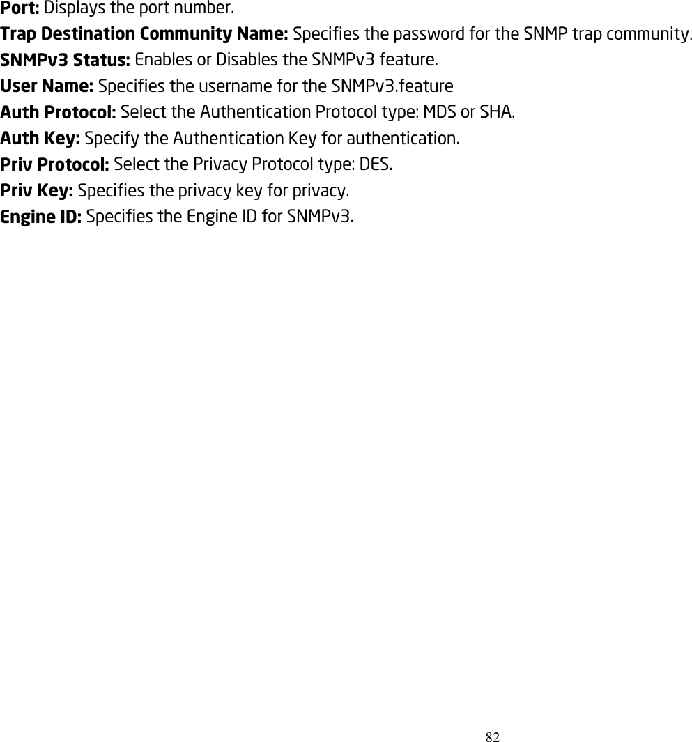 82  Port: Displays the port number. Trap Destination Community Name: Specifies the password for the SNMP trap community. SNMPv3 Status: Enables or Disables the SNMPv3 feature. User Name: Specifies the username for the SNMPv3.feature Auth Protocol: Select the Authentication Protocol type: MDS or SHA. Auth Key: Specify the Authentication Key for authentication. Priv Protocol: Select the Privacy Protocol type: DES. Priv Key: Specifies the privacy key for privacy. Engine ID: Specifies the Engine ID for SNMPv3.   