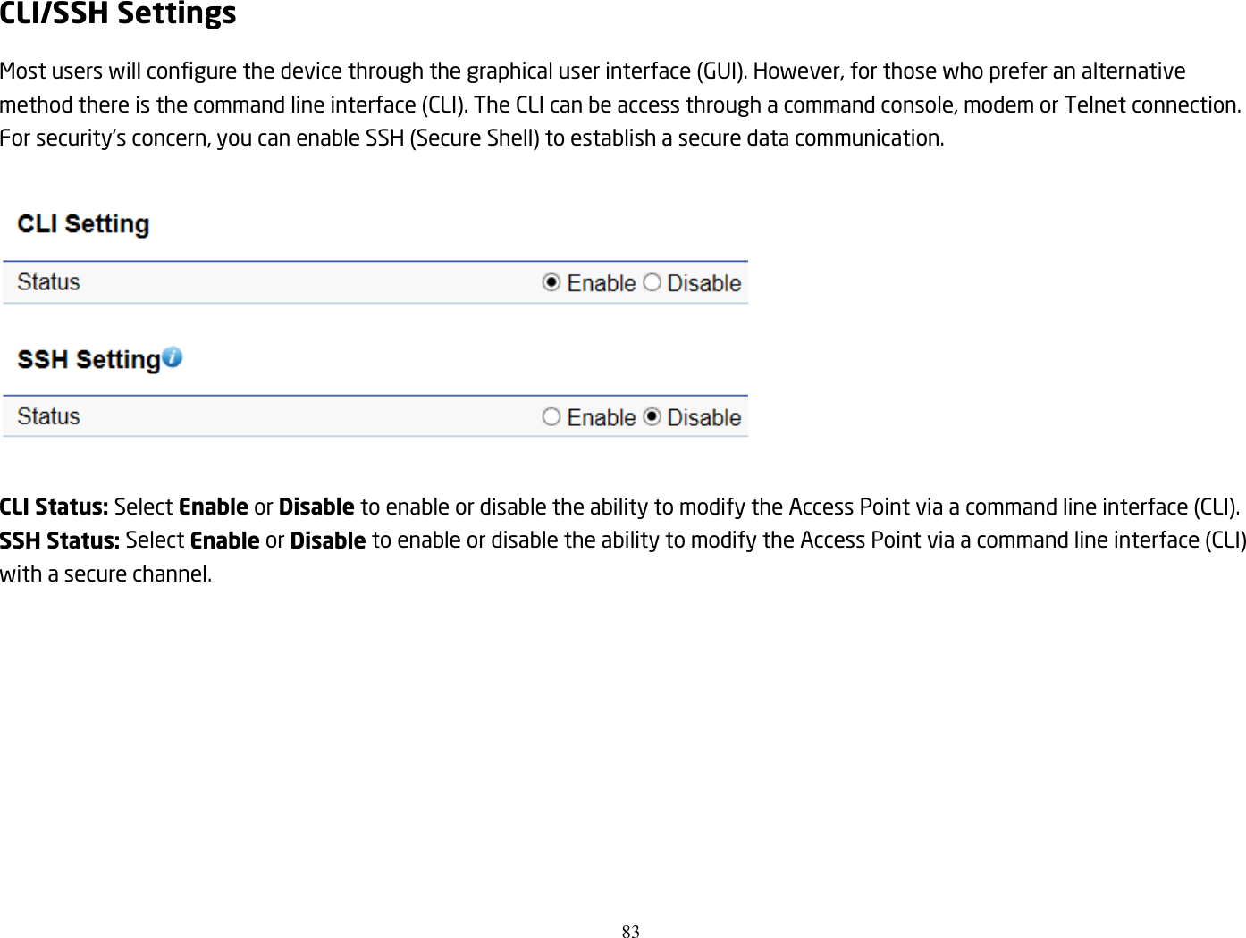 83  CLI/SSH Settings Most users will configure the device through the graphical user interface (GUI). However, for those who prefer an alternative method there is the command line interface (CLI). The CLI can be access through a command console, modem or Telnet connection. For security’s concern, you can enable SSH (Secure Shell) to establish a secure data communication.    CLI Status: Select Enable or Disable to enable or disable the ability to modify the Access Point via a command line interface (CLI). SSH Status: Select Enable or Disable to enable or disable the ability to modify the Access Point via a command line interface (CLI) with a secure channel.  