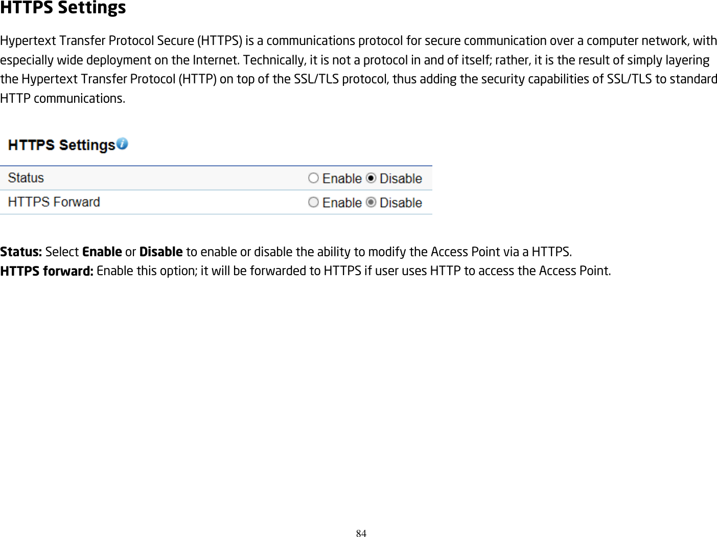 84  HTTPS Settings Hypertext Transfer Protocol Secure (HTTPS) is a communications protocol for secure communication over a computer network, with especially wide deployment on the Internet. Technically, it is not a protocol in and of itself; rather, it is the result of simply layering the Hypertext Transfer Protocol (HTTP) on top of the SSL/TLS protocol, thus adding the security capabilities of SSL/TLS to standard HTTP communications.    Status: Select Enable or Disable to enable or disable the ability to modify the Access Point via a HTTPS. HTTPS forward: Enable this option; it will be forwarded to HTTPS if user uses HTTP to access the Access Point.  