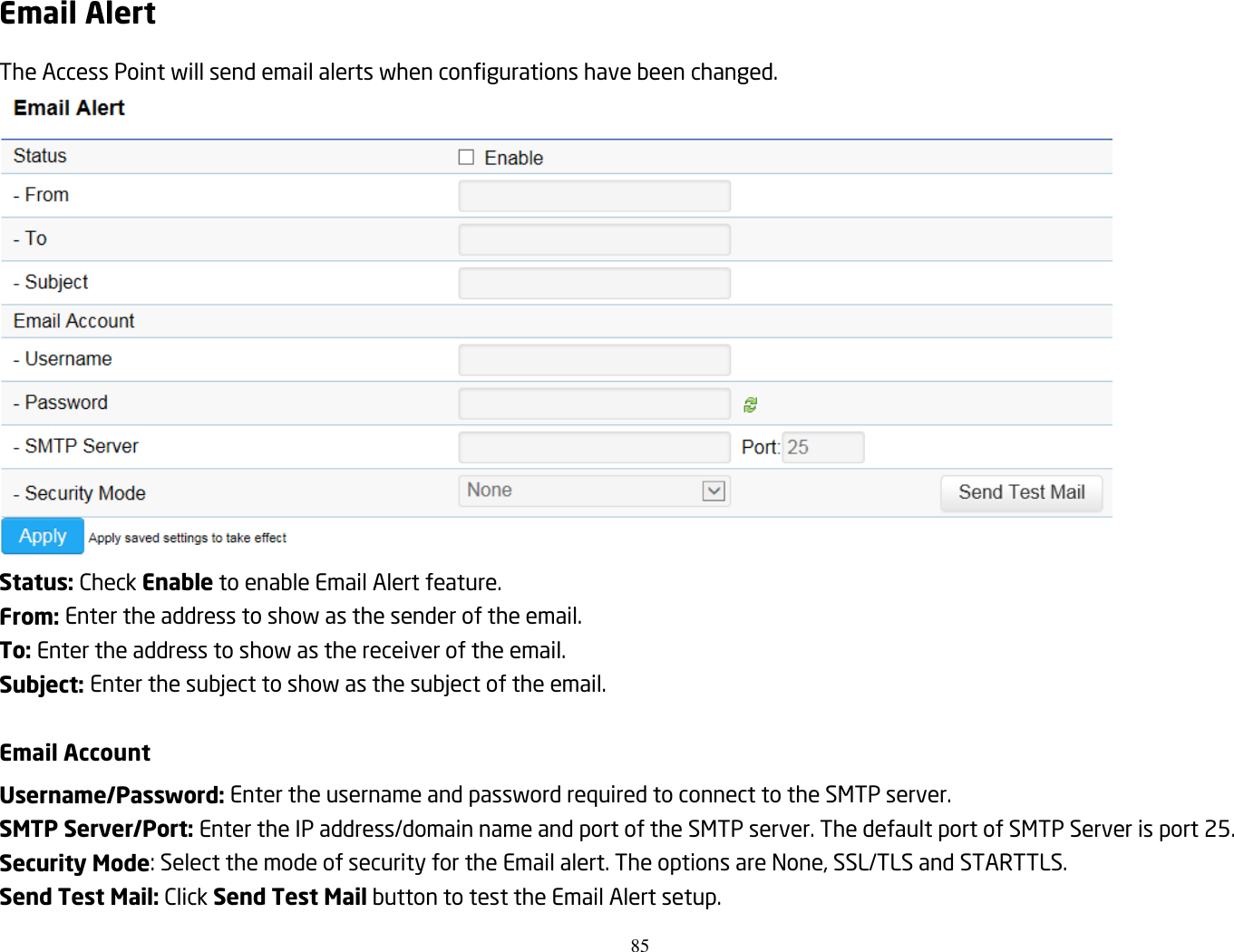 85  Email Alert The Access Point will send email alerts when configurations have been changed.  Status: Check Enable to enable Email Alert feature. From: Enter the address to show as the sender of the email. To: Enter the address to show as the receiver of the email. Subject: Enter the subject to show as the subject of the email.  Email Account Username/Password: Enter the username and password required to connect to the SMTP server. SMTP Server/Port: Enter the IP address/domain name and port of the SMTP server. The default port of SMTP Server is port 25. Security Mode: Select the mode of security for the Email alert. The options are None, SSL/TLS and STARTTLS. Send Test Mail: Click Send Test Mail button to test the Email Alert setup. 