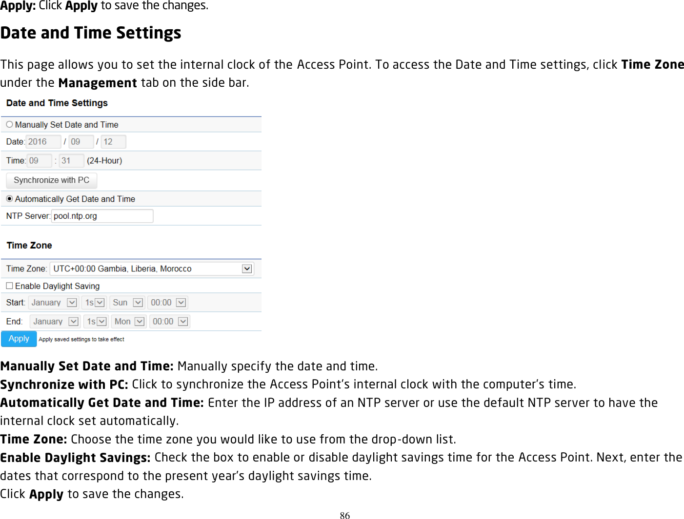 86  Apply: Click Apply to save the changes. Date and Time Settings This page allows you to set the internal clock of the Access Point. To access the Date and Time settings, click Time Zone under the Management tab on the side bar.  Manually Set Date and Time: Manually specify the date and time. Synchronize with PC: Click to synchronize the Access Point’s internal clock with the computer’s time. Automatically Get Date and Time: Enter the IP address of an NTP server or use the default NTP server to have the internal clock set automatically. Time Zone: Choose the time zone you would like to use from the drop-down list. Enable Daylight Savings: Check the box to enable or disable daylight savings time for the Access Point. Next, enter the dates that correspond to the present year’s daylight savings time.   Click Apply to save the changes. 