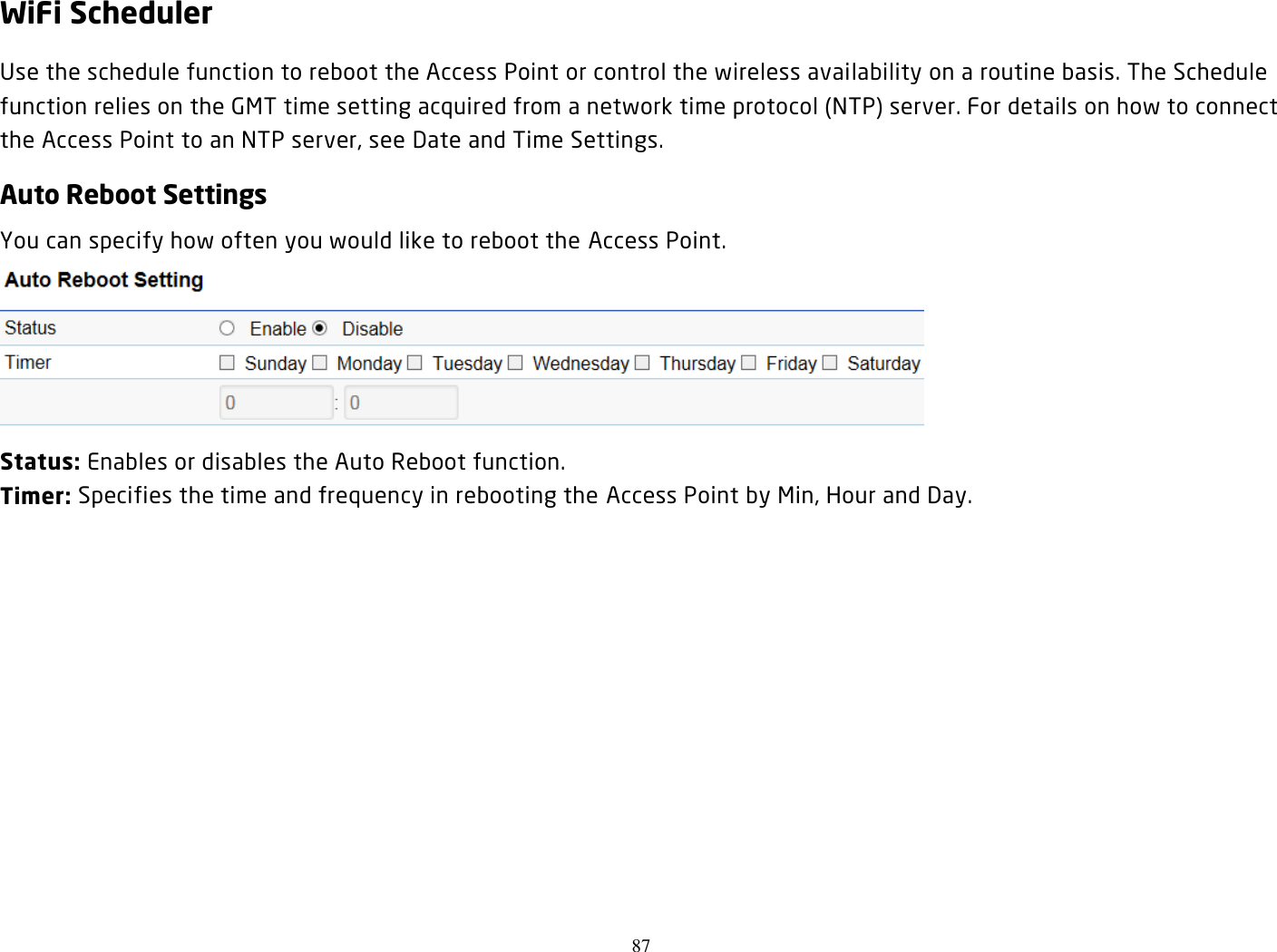 87  WiFi Scheduler Use the schedule function to reboot the Access Point or control the wireless availability on a routine basis. The Schedule function relies on the GMT time setting acquired from a network time protocol (NTP) server. For details on how to connect the Access Point to an NTP server, see Date and Time Settings. Auto Reboot Settings You can specify how often you would like to reboot the Access Point.  Status: Enables or disables the Auto Reboot function. Timer: Specifies the time and frequency in rebooting the Access Point by Min, Hour and Day.    