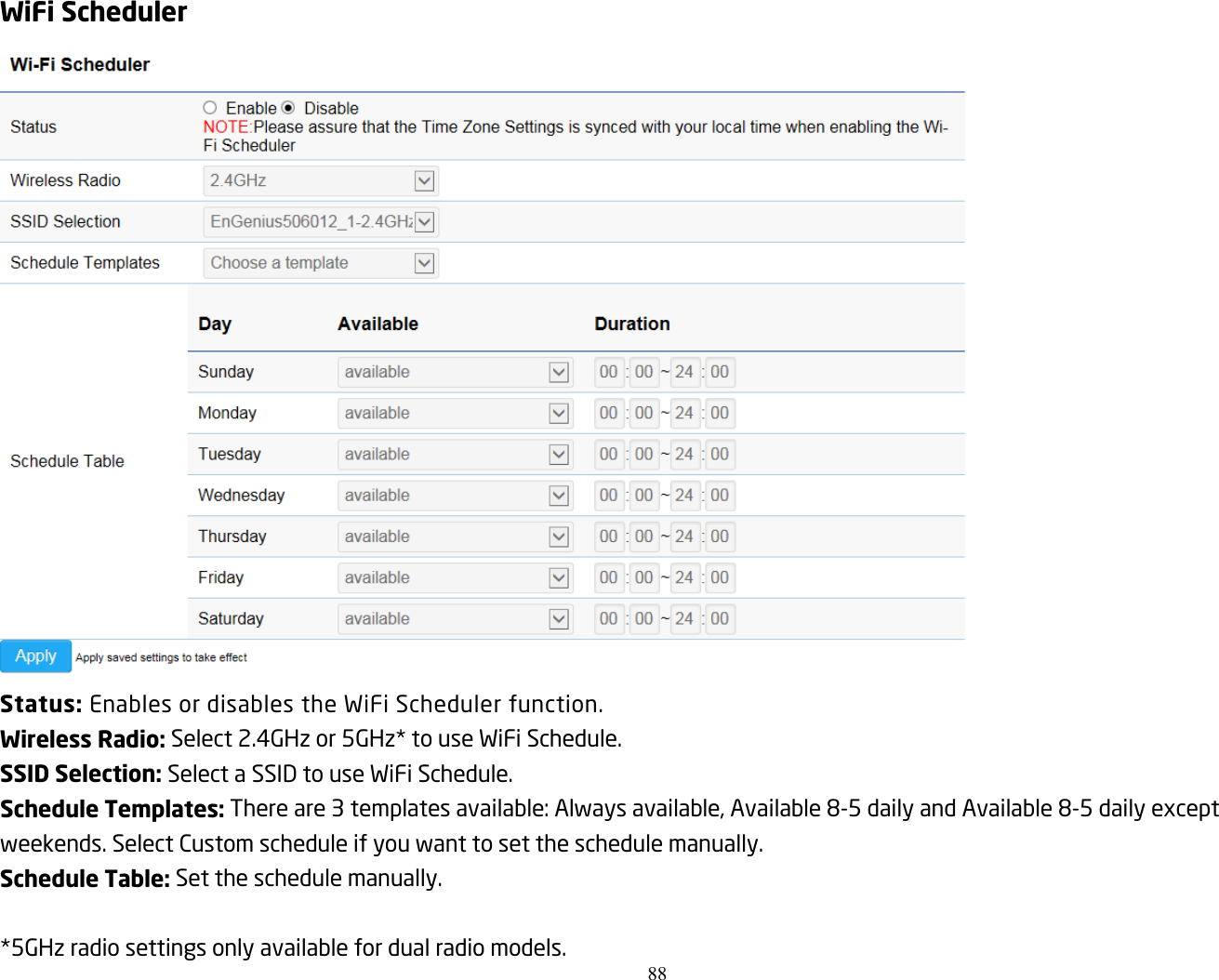 88  WiFi Scheduler  Status: Enables or disables the WiFi Scheduler function. Wireless Radio: Select 2.4GHz or 5GHz* to use WiFi Schedule. SSID Selection: Select a SSID to use WiFi Schedule. Schedule Templates: There are 3 templates available: Always available, Available 8-5 daily and Available 8-5 daily except weekends. Select Custom schedule if you want to set the schedule manually. Schedule Table: Set the schedule manually.  *5GHz radio settings only available for dual radio models.