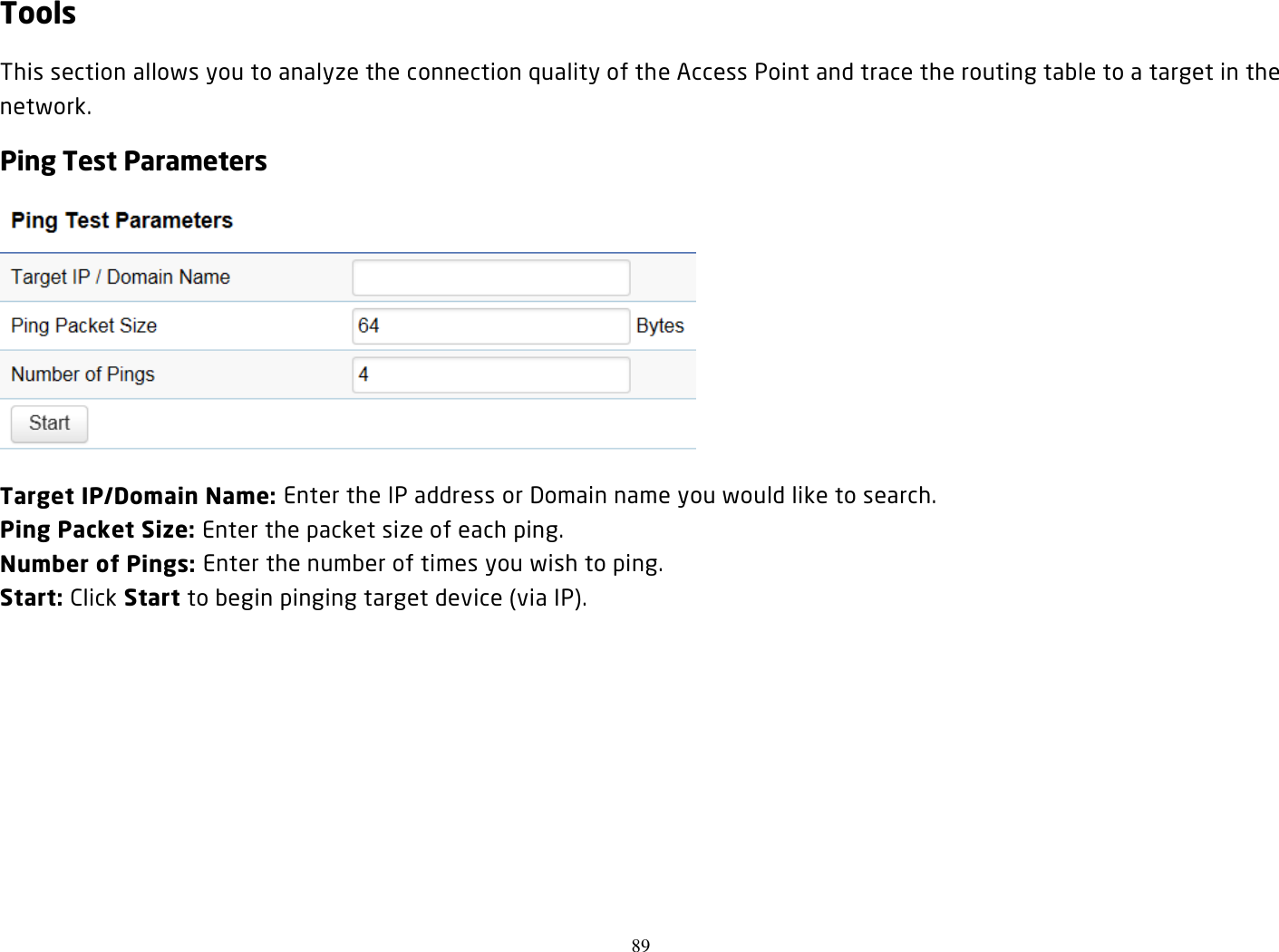 89  Tools This section allows you to analyze the connection quality of the Access Point and trace the routing table to a target in the network. Ping Test Parameters  Target IP/Domain Name: Enter the IP address or Domain name you would like to search. Ping Packet Size: Enter the packet size of each ping. Number of Pings: Enter the number of times you wish to ping.   Start: Click Start to begin pinging target device (via IP).  