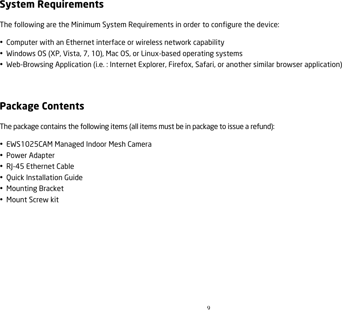 9  System Requirements The following are the Minimum System Requirements in order to configure the device:  Computer with an Ethernet interface or wireless network capability  Windows OS (XP, Vista, 7, 10), Mac OS, or Linux-based operating systems  Web-Browsing Application (i.e. : Internet Explorer, Firefox, Safari, or another similar browser application)  Package Contents The package contains the following items (all items must be in package to issue a refund):  EWS1025CAM Managed Indoor Mesh Camera  Power Adapter  RJ-45 Ethernet Cable  Quick Installation Guide  Mounting Bracket  Mount Screw kit 