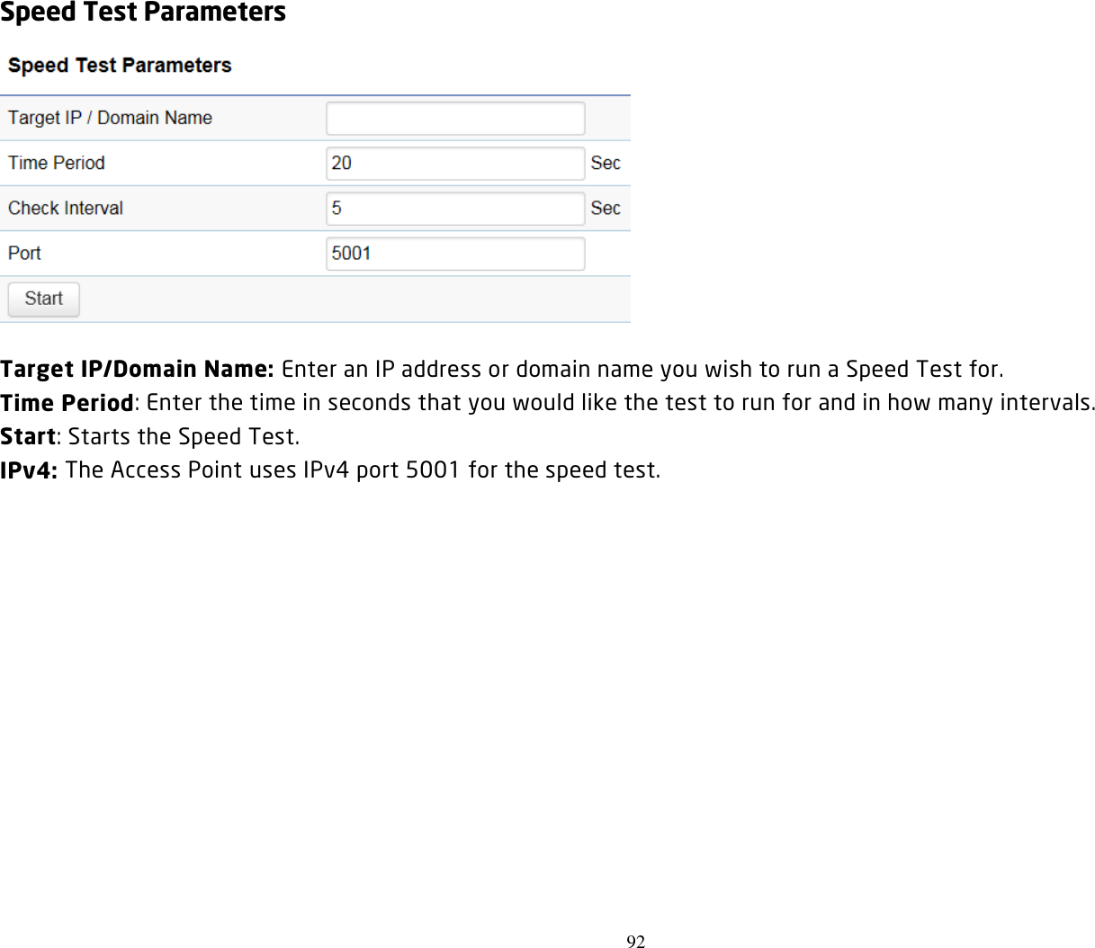 92  Speed Test Parameters  Target IP/Domain Name: Enter an IP address or domain name you wish to run a Speed Test for. Time Period: Enter the time in seconds that you would like the test to run for and in how many intervals. Start: Starts the Speed Test. IPv4: The Access Point uses IPv4 port 5001 for the speed test.  
