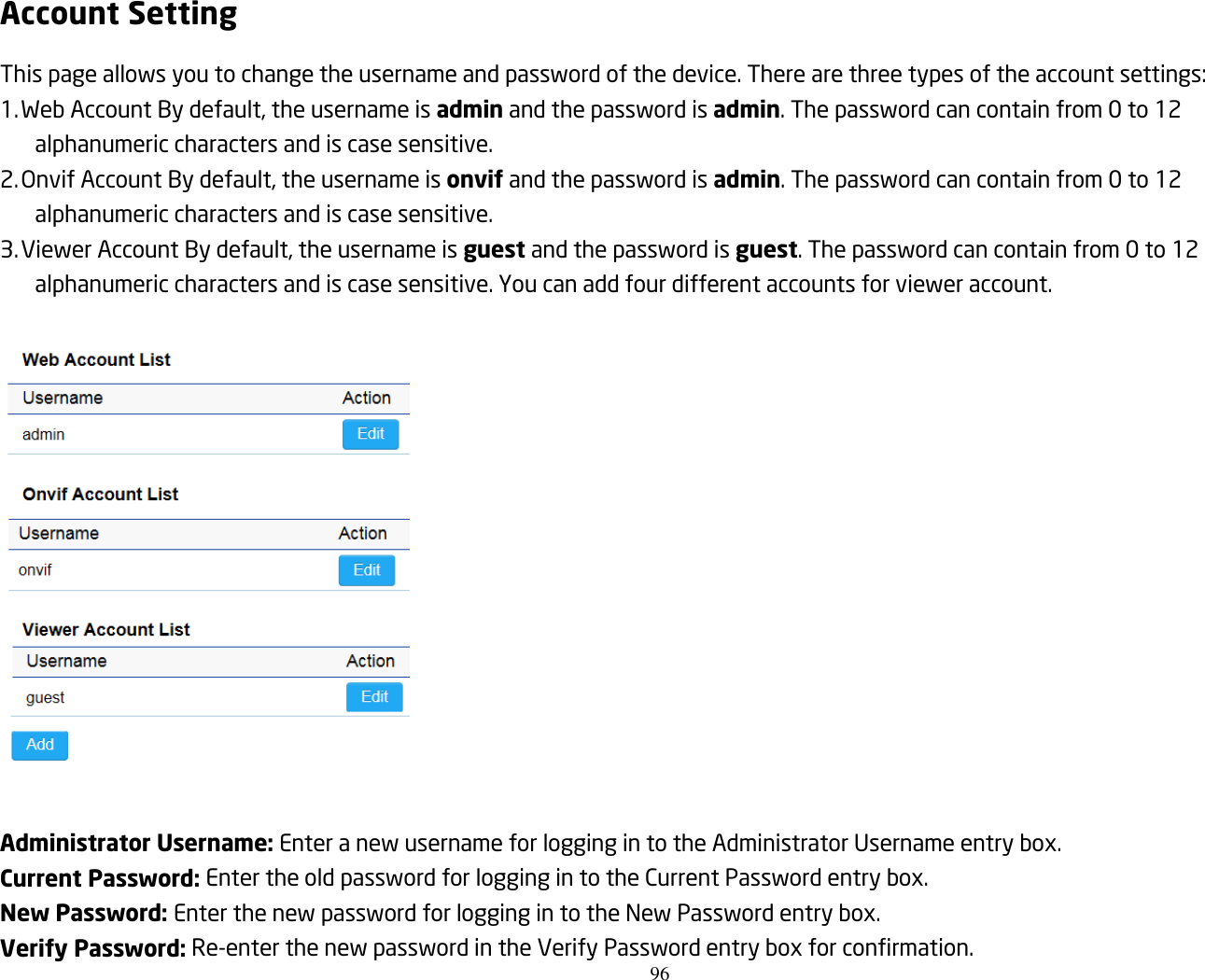 96  Account Setting This page allows you to change the username and password of the device. There are three types of the account settings: 1. Web Account By default, the username is admin and the password is admin. The password can contain from 0 to 12 alphanumeric characters and is case sensitive. 2. Onvif Account By default, the username is onvif and the password is admin. The password can contain from 0 to 12 alphanumeric characters and is case sensitive. 3. Viewer Account By default, the username is guest and the password is guest. The password can contain from 0 to 12 alphanumeric characters and is case sensitive. You can add four different accounts for viewer account.    Administrator Username: Enter a new username for logging in to the Administrator Username entry box. Current Password: Enter the old password for logging in to the Current Password entry box. New Password: Enter the new password for logging in to the New Password entry box. Verify Password: Re-enter the new password in the Verify Password entry box for confirmation. 