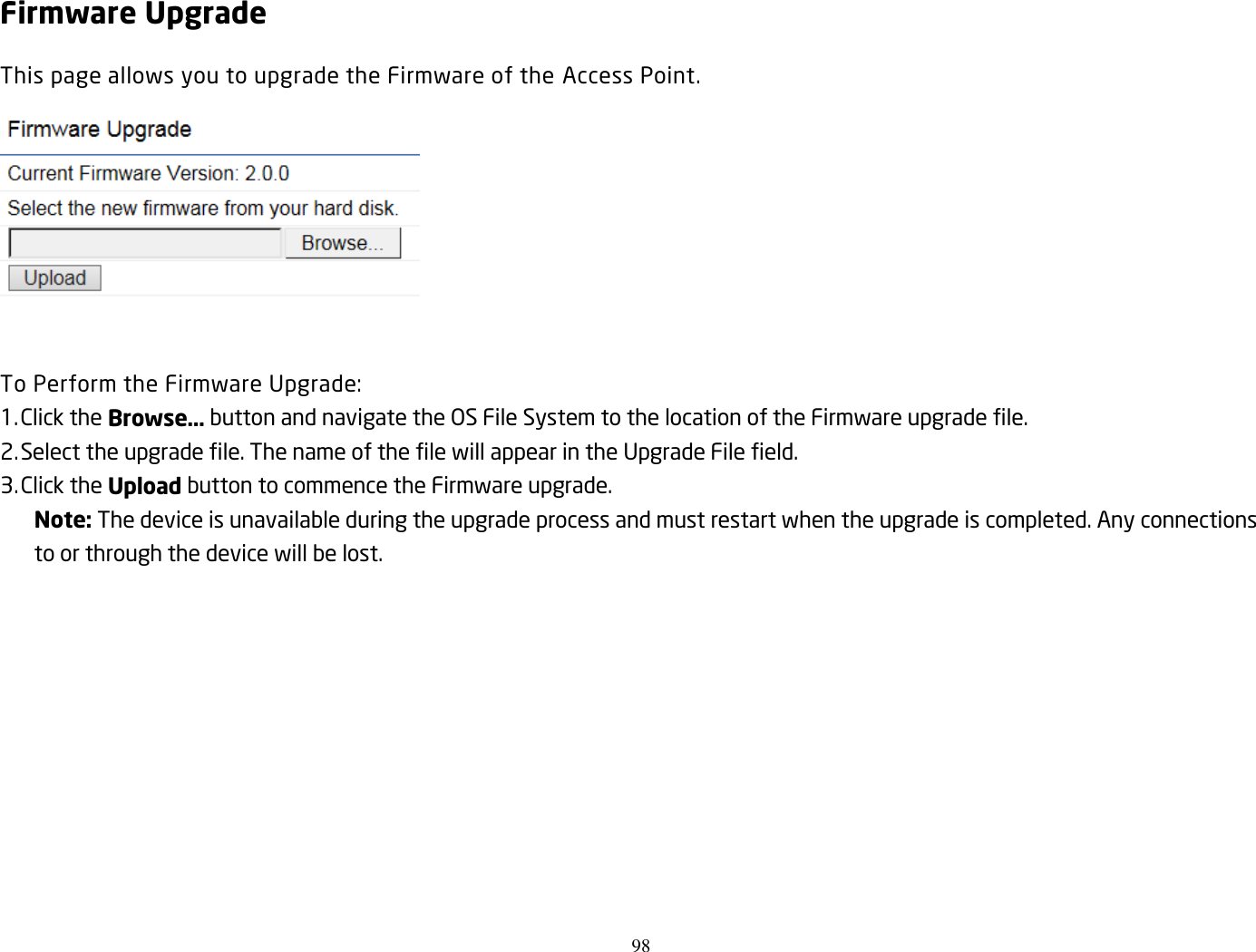 98  Firmware Upgrade This page allows you to upgrade the Firmware of the Access Point.   To Perform the Firmware Upgrade: 1. Click the Browse… button and navigate the OS File System to the location of the Firmware upgrade file. 2. Select the upgrade file. The name of the file will appear in the Upgrade File field. 3. Click the Upload button to commence the Firmware upgrade. Note: The device is unavailable during the upgrade process and must restart when the upgrade is completed. Any connections to or through the device will be lost.   