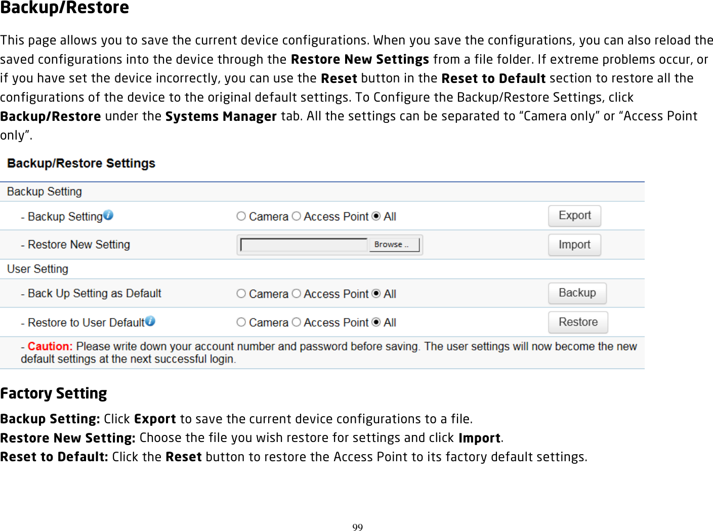 99  Backup/Restore This page allows you to save the current device configurations. When you save the configurations, you can also reload the saved configurations into the device through the Restore New Settings from a file folder. If extreme problems occur, or if you have set the device incorrectly, you can use the Reset button in the Reset to Default section to restore all the configurations of the device to the original default settings. To Configure the Backup/Restore Settings, click Backup/Restore under the Systems Manager tab. All the settings can be separated to “Camera only” or “Access Point only”.  Factory Setting Backup Setting: Click Export to save the current device configurations to a file. Restore New Setting: Choose the file you wish restore for settings and click Import. Reset to Default: Click the Reset button to restore the Access Point to its factory default settings.   