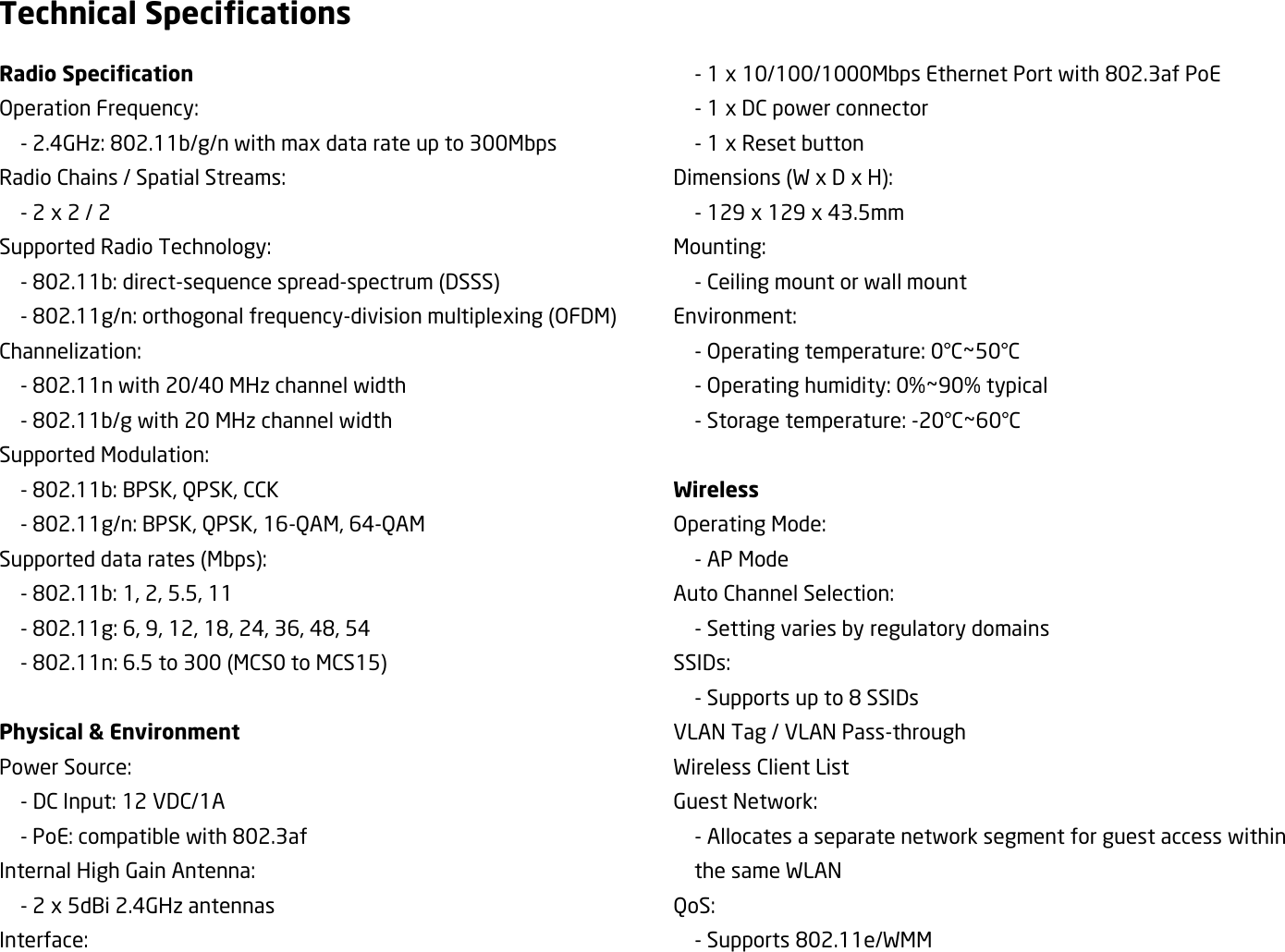 Technical Specifications Radio Specification Operation Frequency:   - 2.4GHz: 802.11b/g/n with max data rate up to 300Mbps Radio Chains / Spatial Streams:   - 2 x 2 / 2 Supported Radio Technology:   - 802.11b: direct-sequence spread-spectrum (DSSS)   - 802.11g/n: orthogonal frequency-division multiplexing (OFDM) Channelization:   - 802.11n with 20/40 MHz channel width   - 802.11b/g with 20 MHz channel width Supported Modulation:   - 802.11b: BPSK, QPSK, CCK   - 802.11g/n: BPSK, QPSK, 16-QAM, 64-QAM Supported data rates (Mbps):   - 802.11b: 1, 2, 5.5, 11   - 802.11g: 6, 9, 12, 18, 24, 36, 48, 54   - 802.11n: 6.5 to 300 (MCS0 to MCS15)      Physical &amp; Environment Power Source:   - DC Input: 12 VDC/1A   - PoE: compatible with 802.3af Internal High Gain Antenna:   - 2 x 5dBi 2.4GHz antennas Interface:   - 1 x 10/100/1000Mbps Ethernet Port with 802.3af PoE   - 1 x DC power connector   - 1 x Reset button Dimensions (W x D x H):   - 129 x 129 x 43.5mm Mounting:   - Ceiling mount or wall mount Environment:   - Operating temperature: 0°C~50°C   - Operating humidity: 0%~90% typical   - Storage temperature: -20°C~60°C  Wireless Operating Mode:     - AP Mode Auto Channel Selection:   - Setting varies by regulatory domains SSIDs:   - Supports up to 8 SSIDs VLAN Tag / VLAN Pass-through Wireless Client List Guest Network:   - Allocates a separate network segment for guest access within the same WLAN QoS:   - Supports 802.11e/WMM 