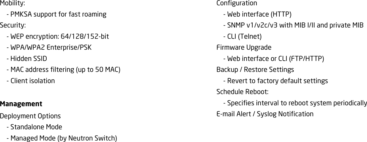 Mobility:     - PMKSA support for fast roaming Security:     - WEP encryption: 64/128/152-bit   - WPA/WPA2 Enterprise/PSK   - Hidden SSID     - MAC address filtering (up to 50 MAC)   - Client isolation      Management Deployment Options   - Standalone Mode   - Managed Mode (by Neutron Switch) Configuration   - Web interface (HTTP)   - SNMP v1/v2c/v3 with MIB I/II and private MIB   - CLI (Telnet) Firmware Upgrade   - Web interface or CLI (FTP/HTTP) Backup / Restore Settings   - Revert to factory default settings Schedule Reboot:   - Specifies interval to reboot system periodically E-mail Alert / Syslog Notification       