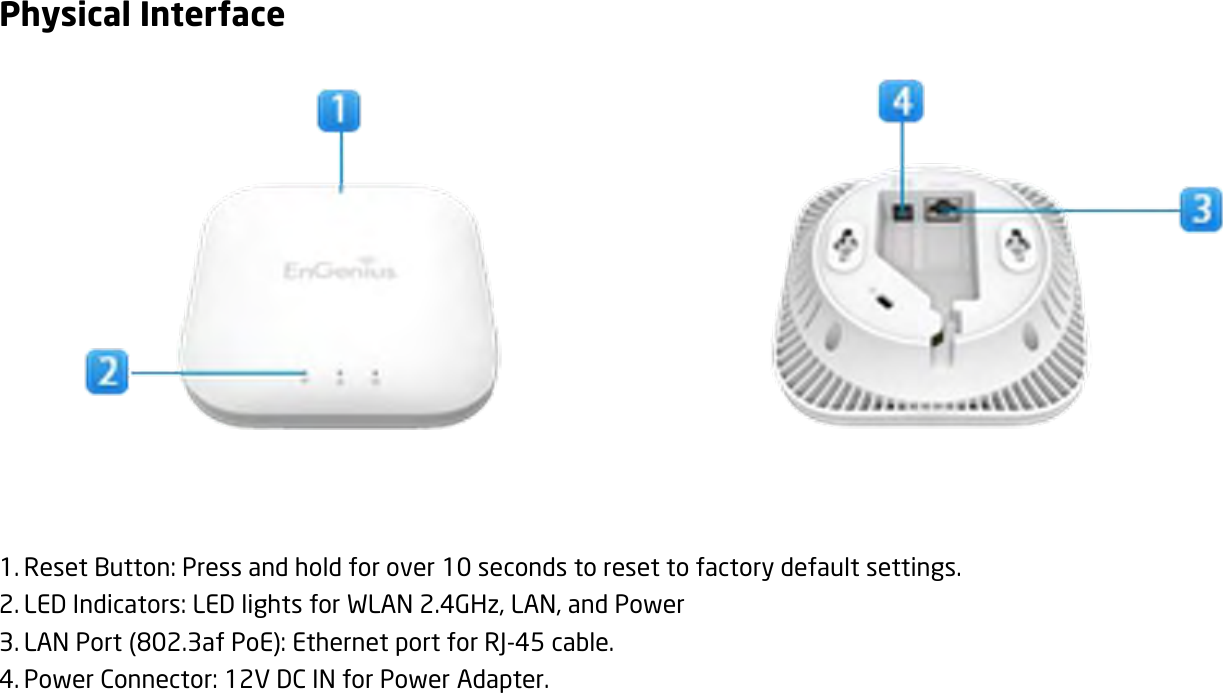 Physical Interface            1. Reset Button: Press and hold for over 10 seconds to reset to factory default settings. 2. LED Indicators: LED lights for WLAN 2.4GHz, LAN, and Power 3. LAN Port (802.3af PoE): Ethernet port for RJ-45 cable. 4. Power Connector: 12V DC IN for Power Adapter.  