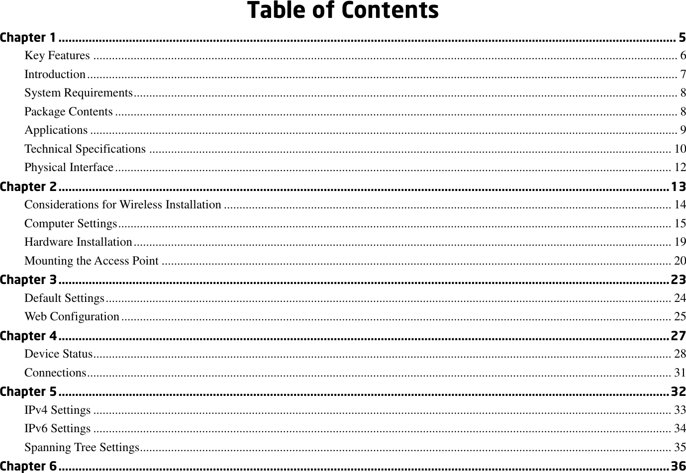  Table of Contents Chapter 1 ........................................................................................................................................................................................ 5 Key Features ............................................................................................................................................................................................ 6 Introduction .............................................................................................................................................................................................. 7 System Requirements ............................................................................................................................................................................... 8 Package Contents ..................................................................................................................................................................................... 8 Applications ............................................................................................................................................................................................. 9 Technical Specifications ........................................................................................................................................................................ 10 Physical Interface ................................................................................................................................................................................... 12 Chapter 2 ...................................................................................................................................................................................... 13 Considerations for Wireless Installation ................................................................................................................................................ 14 Computer Settings .................................................................................................................................................................................. 15 Hardware Installation ............................................................................................................................................................................. 19 Mounting the Access Point .................................................................................................................................................................... 20 Chapter 3 ...................................................................................................................................................................................... 23 Default Settings ...................................................................................................................................................................................... 24 Web Configuration ................................................................................................................................................................................. 25 Chapter 4 ...................................................................................................................................................................................... 27 Device Status .......................................................................................................................................................................................... 28 Connections ............................................................................................................................................................................................ 31 Chapter 5 ...................................................................................................................................................................................... 32 IPv4 Settings .......................................................................................................................................................................................... 33 IPv6 Settings .......................................................................................................................................................................................... 34 Spanning Tree Settings........................................................................................................................................................................... 35 Chapter 6 ...................................................................................................................................................................................... 36 