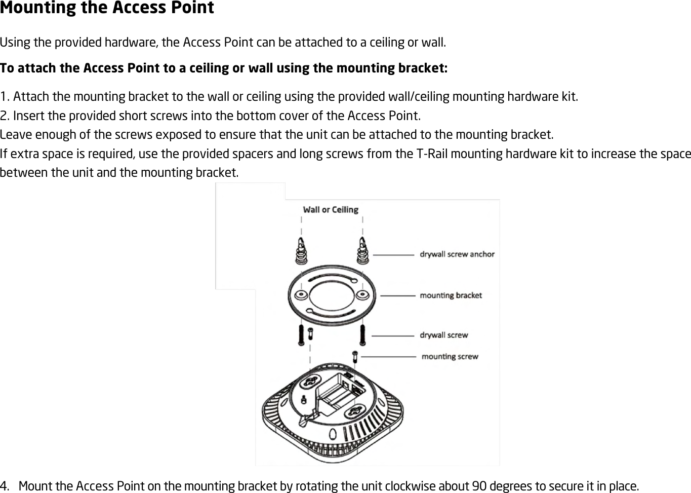 Mounting the Access Point Using the provided hardware, the Access Point can be attached to a ceiling or wall. To attach the Access Point to a ceiling or wall using the mounting bracket: 1. Attach the mounting bracket to the wall or ceiling using the provided wall/ceiling mounting hardware kit. 2. Insert the provided short screws into the bottom cover of the Access Point. Leave enough of the screws exposed to ensure that the unit can be attached to the mounting bracket. If extra space is required, use the provided spacers and long screws from the T-Rail mounting hardware kit to increase the space between the unit and the mounting bracket.  4. Mount the Access Point on the mounting bracket by rotating the unit clockwise about 90 degrees to secure it in place.  