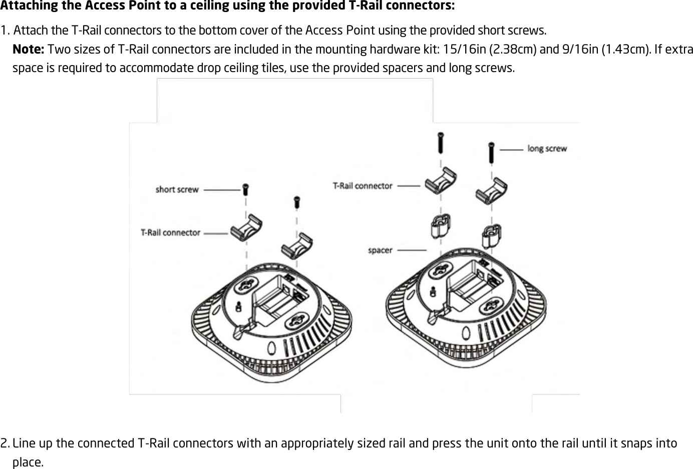 Attaching the Access Point to a ceiling using the provided T-Rail connectors: 1. Attach the T-Rail connectors to the bottom cover of the Access Point using the provided short screws. Note: Two sizes of T-Rail connectors are included in the mounting hardware kit: 15/16in (2.38cm) and 9/16in (1.43cm). If extra space is required to accommodate drop ceiling tiles, use the provided spacers and long screws.   2. Line up the connected T-Rail connectors with an appropriately sized rail and press the unit onto the rail until it snaps into place.  