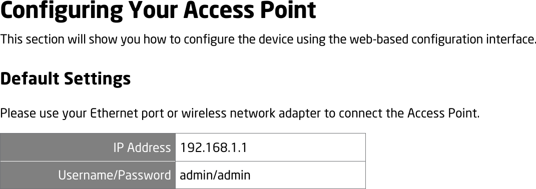 Configuring Your Access Point This section will show you how to configure the device using the web-based configuration interface. Default Settings Please use your Ethernet port or wireless network adapter to connect the Access Point. IP Address 192.168.1.1 Username/Password admin/admin  