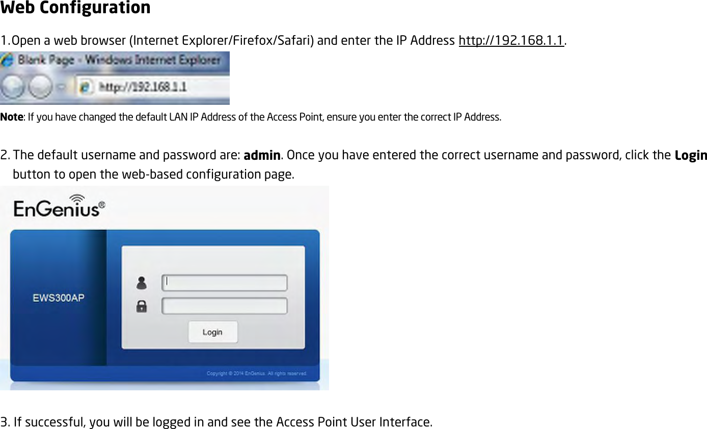 Web Configuration 1. Open a web browser (Internet Explorer/Firefox/Safari) and enter the IP Address http://192.168.1.1.  Note: If you have changed the default LAN IP Address of the Access Point, ensure you enter the correct IP Address.  2. The default username and password are: admin. Once you have entered the correct username and password, click the Login button to open the web-based configuration page.   3. If successful, you will be logged in and see the Access Point User Interface. 