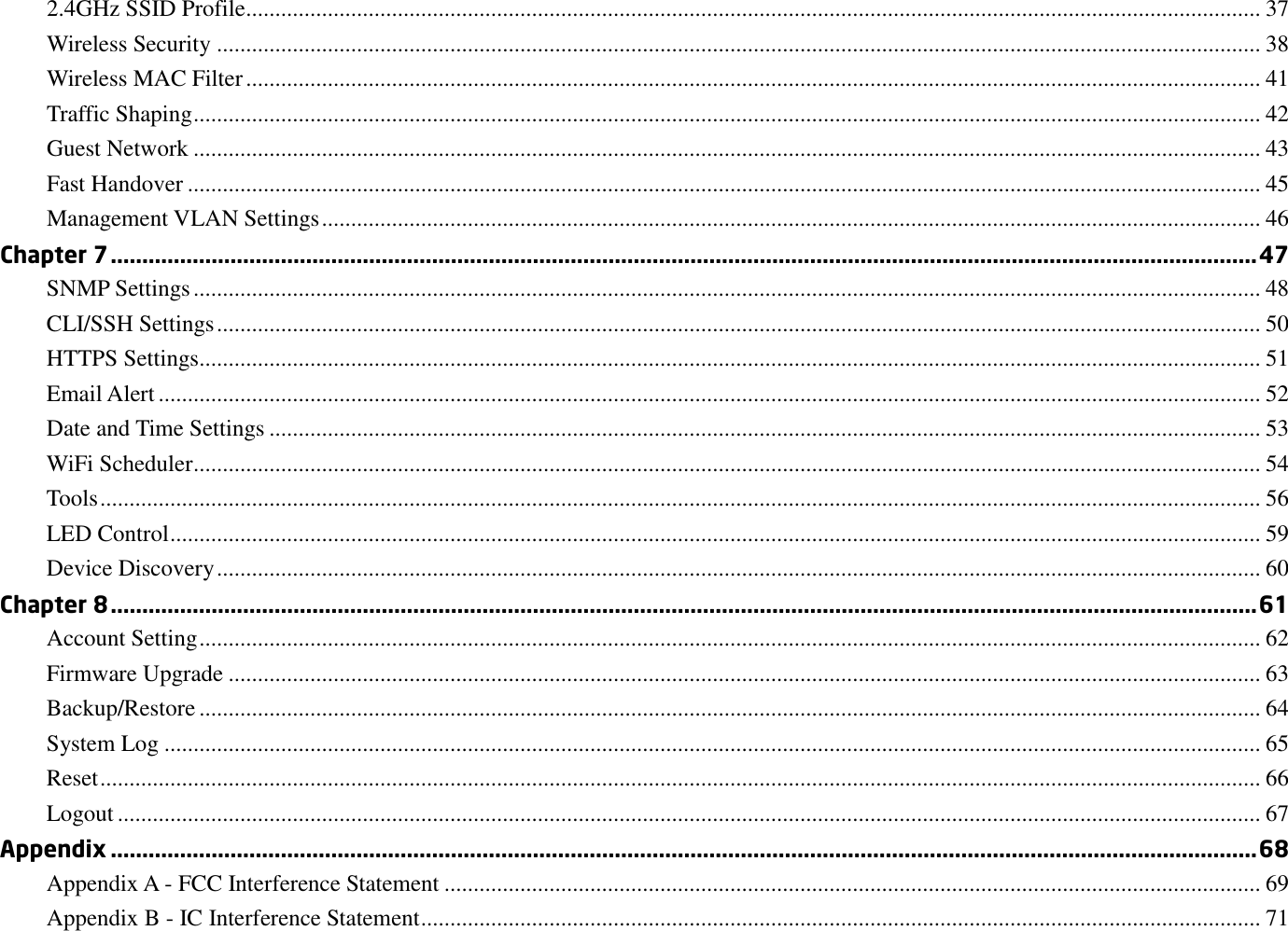 2.4GHz SSID Profile.............................................................................................................................................................................. 37 Wireless Security ................................................................................................................................................................................... 38 Wireless MAC Filter .............................................................................................................................................................................. 41 Traffic Shaping ....................................................................................................................................................................................... 42 Guest Network ....................................................................................................................................................................................... 43 Fast Handover ........................................................................................................................................................................................ 45 Management VLAN Settings ................................................................................................................................................................. 46 Chapter 7 ...................................................................................................................................................................................... 47 SNMP Settings ....................................................................................................................................................................................... 48 CLI/SSH Settings ................................................................................................................................................................................... 50 HTTPS Settings...................................................................................................................................................................................... 51 Email Alert ............................................................................................................................................................................................. 52 Date and Time Settings .......................................................................................................................................................................... 53 WiFi Scheduler ....................................................................................................................................................................................... 54 Tools ....................................................................................................................................................................................................... 56 LED Control ........................................................................................................................................................................................... 59 Device Discovery ................................................................................................................................................................................... 60 Chapter 8 ...................................................................................................................................................................................... 61 Account Setting ...................................................................................................................................................................................... 62 Firmware Upgrade ................................................................................................................................................................................. 63 Backup/Restore ...................................................................................................................................................................................... 64 System Log ............................................................................................................................................................................................ 65 Reset ....................................................................................................................................................................................................... 66 Logout .................................................................................................................................................................................................... 67 Appendix ...................................................................................................................................................................................... 68 Appendix A - FCC Interference Statement ............................................................................................................................................ 69 Appendix B - IC Interference Statement ................................................................................................................................................ 71 