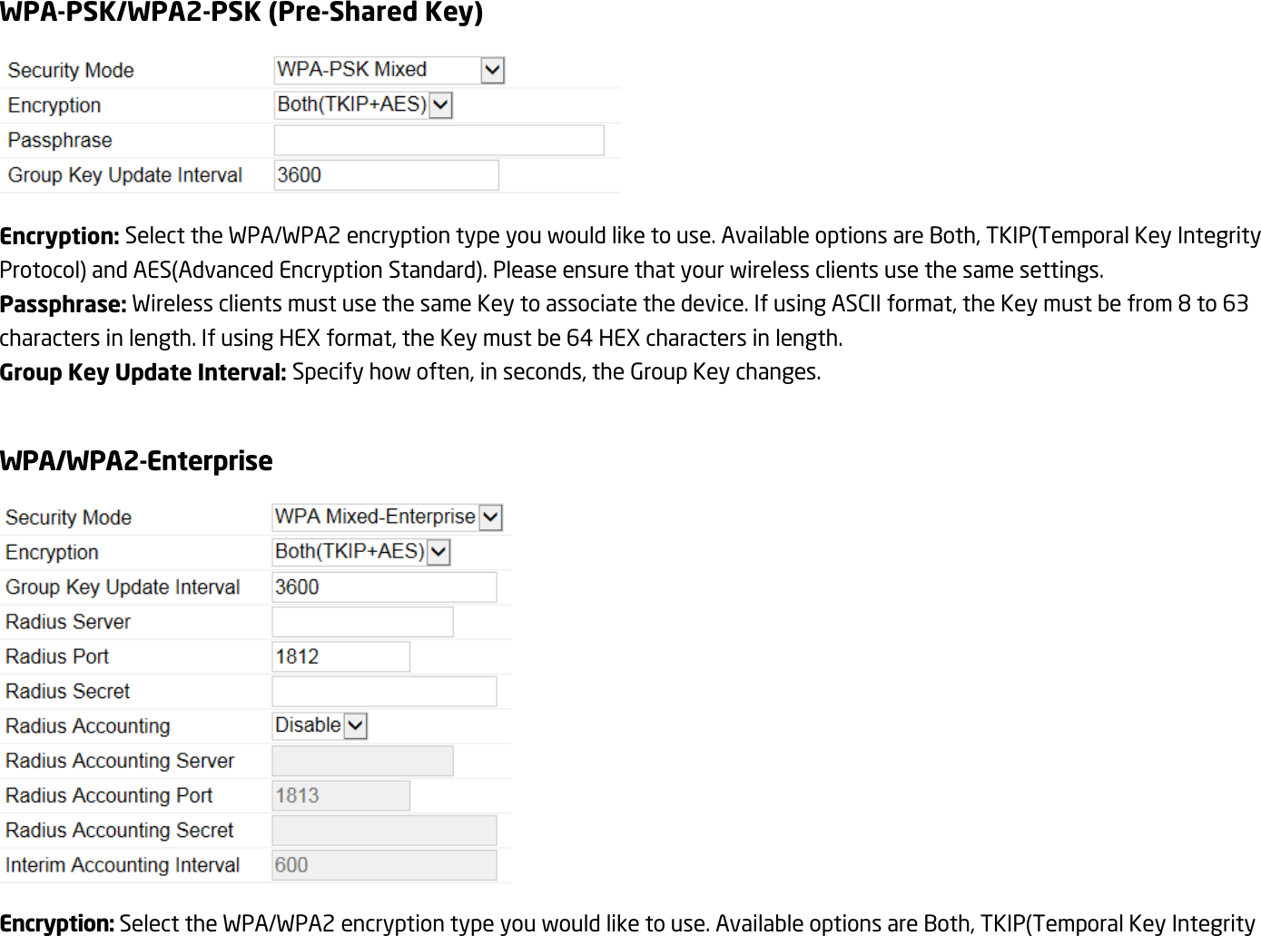 WPA-PSK/WPA2-PSK (Pre-Shared Key)  Encryption: Select the WPA/WPA2 encryption type you would like to use. Available options are Both, TKIP(Temporal Key Integrity Protocol) and AES(Advanced Encryption Standard). Please ensure that your wireless clients use the same settings. Passphrase: Wireless clients must use the same Key to associate the device. If using ASCII format, the Key must be from 8 to 63 characters in length. If using HEX format, the Key must be 64 HEX characters in length. Group Key Update Interval: Specify how often, in seconds, the Group Key changes.  WPA/WPA2-Enterprise  Encryption: Select the WPA/WPA2 encryption type you would like to use. Available options are Both, TKIP(Temporal Key Integrity 