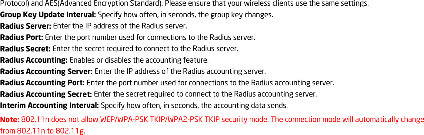 Protocol) and AES(Advanced Encryption Standard). Please ensure that your wireless clients use the same settings. Group Key Update Interval: Specify how often, in seconds, the group key changes. Radius Server: Enter the IP address of the Radius server. Radius Port: Enter the port number used for connections to the Radius server. Radius Secret: Enter the secret required to connect to the Radius server. Radius Accounting: Enables or disables the accounting feature. Radius Accounting Server: Enter the IP address of the Radius accounting server. Radius Accounting Port: Enter the port number used for connections to the Radius accounting server. Radius Accounting Secret: Enter the secret required to connect to the Radius accounting server. Interim Accounting Interval: Specify how often, in seconds, the accounting data sends. Note: 802.11n does not allow WEP/WPA-PSK TKIP/WPA2-PSK TKIP security mode. The connection mode will automatically change from 802.11n to 802.11g. 