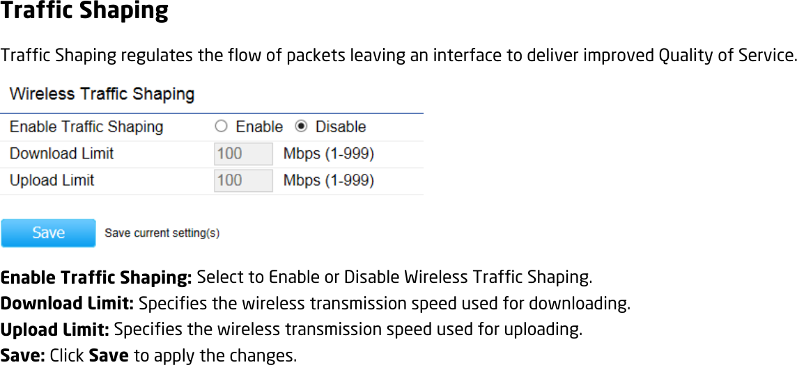 Traffic Shaping Traffic Shaping regulates the flow of packets leaving an interface to deliver improved Quality of Service.  Enable Traffic Shaping: Select to Enable or Disable Wireless Traffic Shaping. Download Limit: Specifies the wireless transmission speed used for downloading. Upload Limit: Specifies the wireless transmission speed used for uploading. Save: Click Save to apply the changes.   