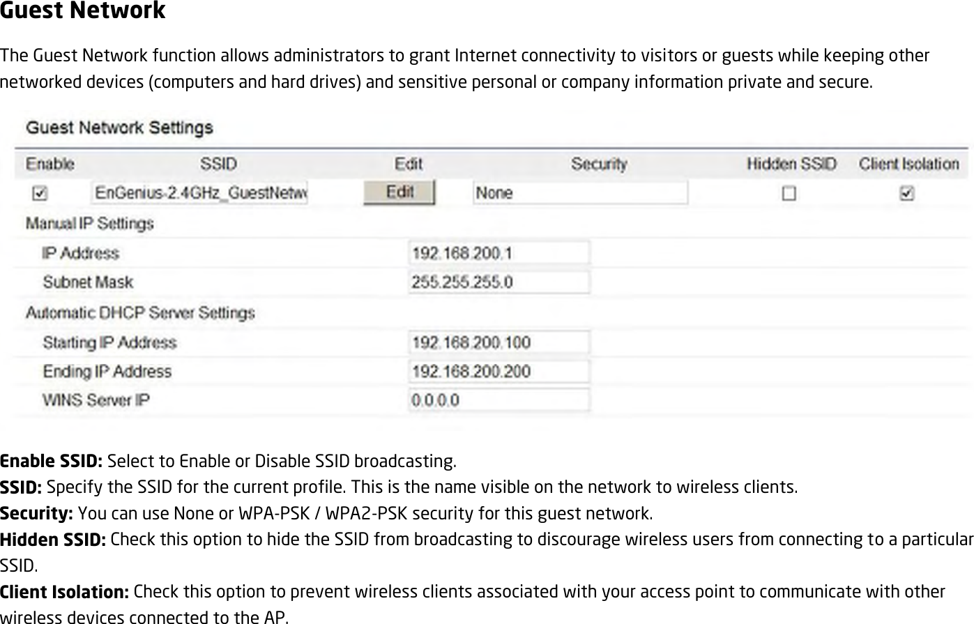Guest Network The Guest Network function allows administrators to grant Internet connectivity to visitors or guests while keeping other networked devices (computers and hard drives) and sensitive personal or company information private and secure.  Enable SSID: Select to Enable or Disable SSID broadcasting. SSID: Specify the SSID for the current profile. This is the name visible on the network to wireless clients. Security: You can use None or WPA-PSK / WPA2-PSK security for this guest network. Hidden SSID: Check this option to hide the SSID from broadcasting to discourage wireless users from connecting to a particular SSID.   Client Isolation: Check this option to prevent wireless clients associated with your access point to communicate with other wireless devices connected to the AP. 