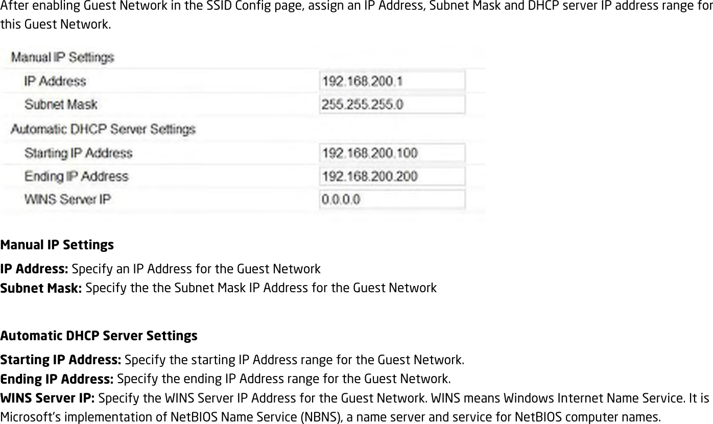 After enabling Guest Network in the SSID Config page, assign an IP Address, Subnet Mask and DHCP server IP address range for this Guest Network.  Manual IP Settings IP Address: Specify an IP Address for the Guest Network Subnet Mask: Specify the the Subnet Mask IP Address for the Guest Network  Automatic DHCP Server Settings Starting IP Address: Specify the starting IP Address range for the Guest Network. Ending IP Address: Specify the ending IP Address range for the Guest Network. WINS Server IP: Specify the WINS Server IP Address for the Guest Network. WINS means Windows Internet Name Service. It is Microsoft&apos;s implementation of NetBIOS Name Service (NBNS), a name server and service for NetBIOS computer names.  