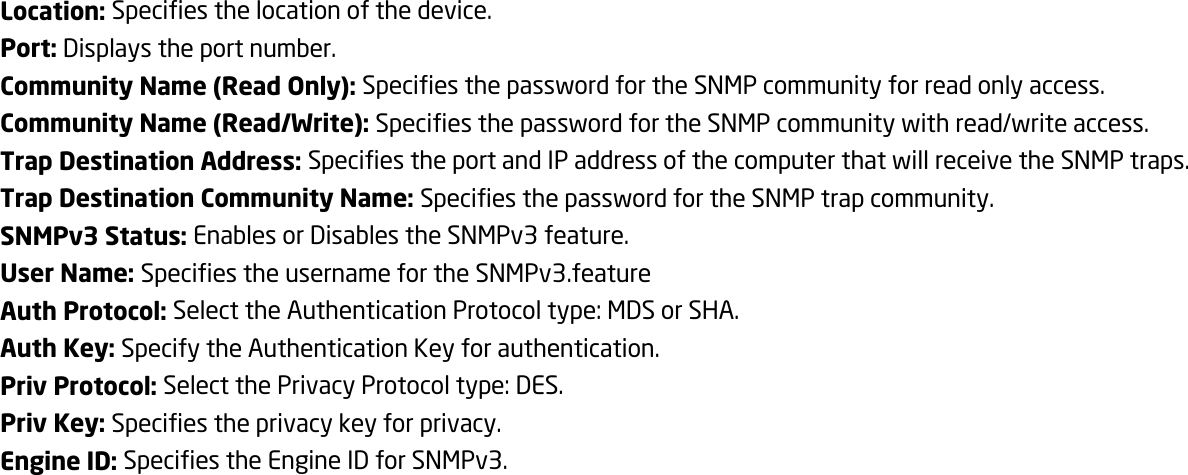 Location: Specifies the location of the device. Port: Displays the port number. Community Name (Read Only): Specifies the password for the SNMP community for read only access. Community Name (Read/Write): Specifies the password for the SNMP community with read/write access. Trap Destination Address: Specifies the port and IP address of the computer that will receive the SNMP traps. Trap Destination Community Name: Specifies the password for the SNMP trap community. SNMPv3 Status: Enables or Disables the SNMPv3 feature. User Name: Specifies the username for the SNMPv3.feature Auth Protocol: Select the Authentication Protocol type: MDS or SHA. Auth Key: Specify the Authentication Key for authentication. Priv Protocol: Select the Privacy Protocol type: DES. Priv Key: Specifies the privacy key for privacy. Engine ID: Specifies the Engine ID for SNMPv3.   