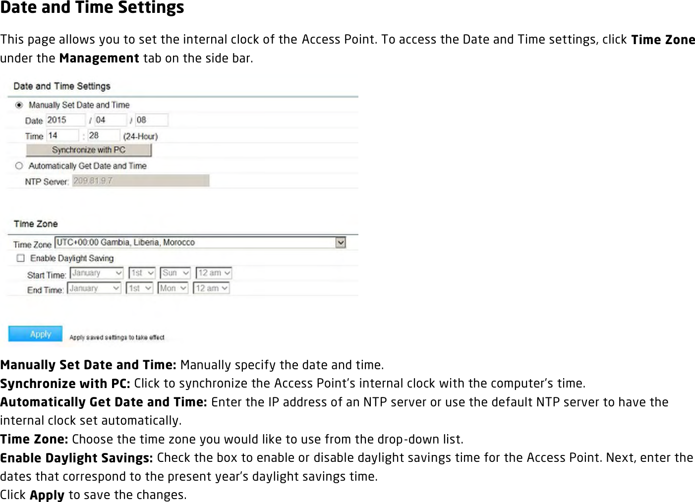 Date and Time Settings This page allows you to set the internal clock of the Access Point. To access the Date and Time settings, click Time Zone under the Management tab on the side bar.  Manually Set Date and Time: Manually specify the date and time. Synchronize with PC: Click to synchronize the Access Point’s internal clock with the computer’s time. Automatically Get Date and Time: Enter the IP address of an NTP server or use the default NTP server to have the internal clock set automatically. Time Zone: Choose the time zone you would like to use from the drop-down list. Enable Daylight Savings: Check the box to enable or disable daylight savings time for the Access Point. Next, enter the dates that correspond to the present year’s daylight savings time.   Click Apply to save the changes. 