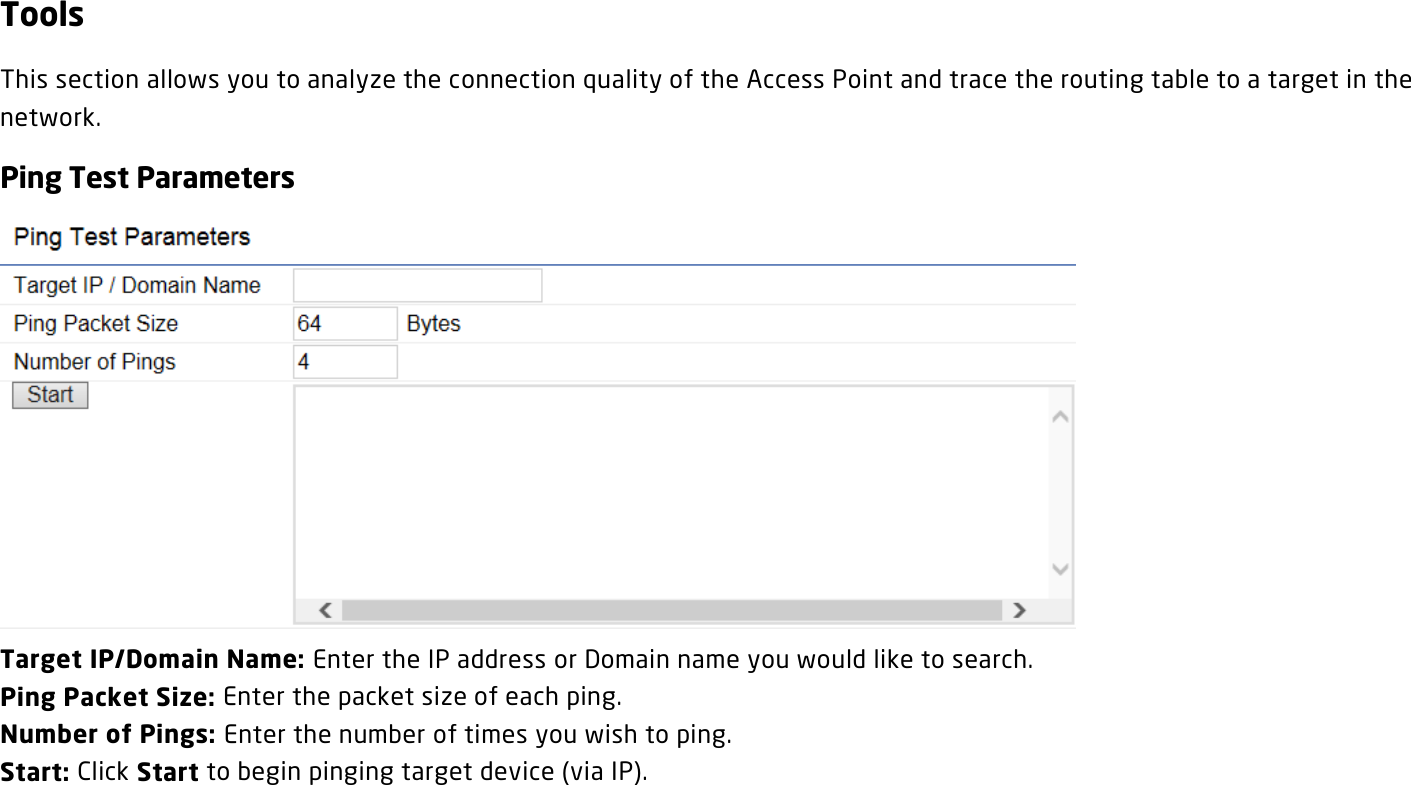 Tools This section allows you to analyze the connection quality of the Access Point and trace the routing table to a target in the network. Ping Test Parameters  Target IP/Domain Name: Enter the IP address or Domain name you would like to search. Ping Packet Size: Enter the packet size of each ping. Number of Pings: Enter the number of times you wish to ping.   Start: Click Start to begin pinging target device (via IP).  