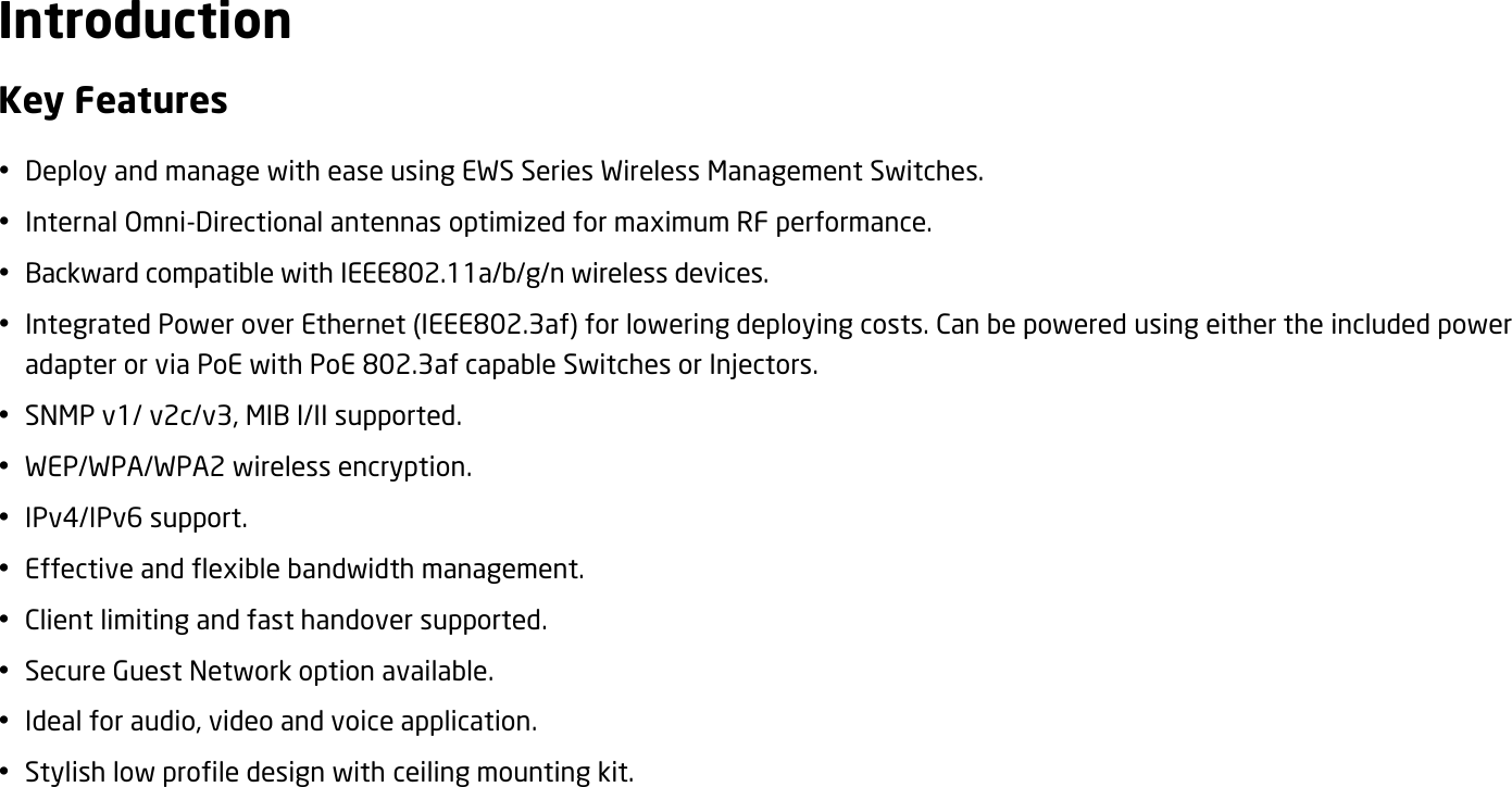 Introduction Key Features  Deploy and manage with ease using EWS Series Wireless Management Switches.  Internal Omni-Directional antennas optimized for maximum RF performance.  Backward compatible with IEEE802.11a/b/g/n wireless devices.  Integrated Power over Ethernet (IEEE802.3af) for lowering deploying costs. Can be powered using either the included power adapter or via PoE with PoE 802.3af capable Switches or Injectors.  SNMP v1/ v2c/v3, MIB I/II supported.  WEP/WPA/WPA2 wireless encryption.  IPv4/IPv6 support.  Effective and flexible bandwidth management.  Client limiting and fast handover supported.  Secure Guest Network option available.  Ideal for audio, video and voice application.  Stylish low profile design with ceiling mounting kit.  